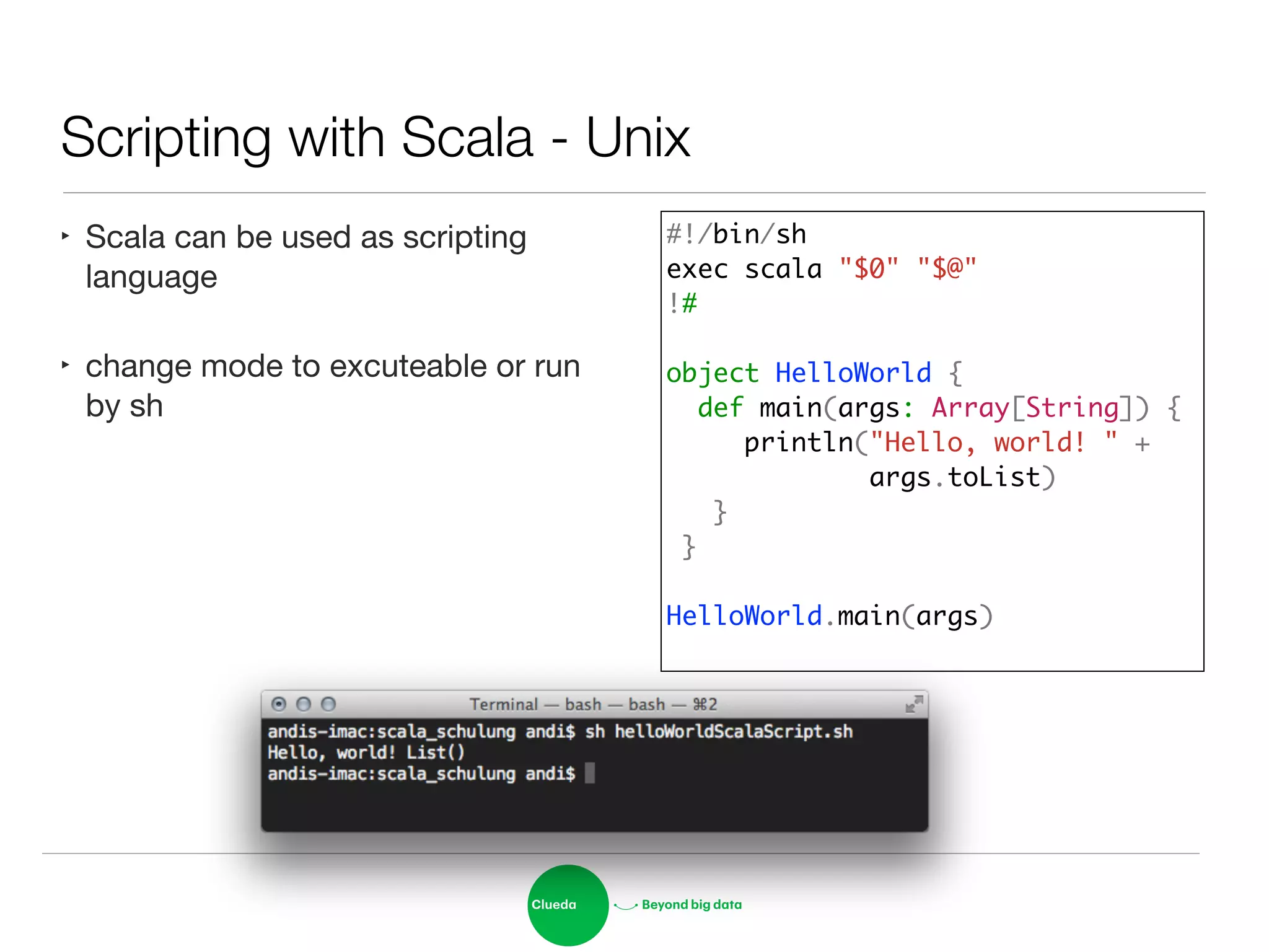 Scripting with Scala - Unix
‣ Scala can be used as scripting
language

‣ change mode to excuteable or run
by sh
#!/bin/sh	
exec scala "$0" "$@"	
!#	
!
object HelloWorld {	
def main(args: Array[String]) {	
println("Hello, world! " + 	
args.toList)	
}	
}	
	
HelloWorld.main(args)	
 