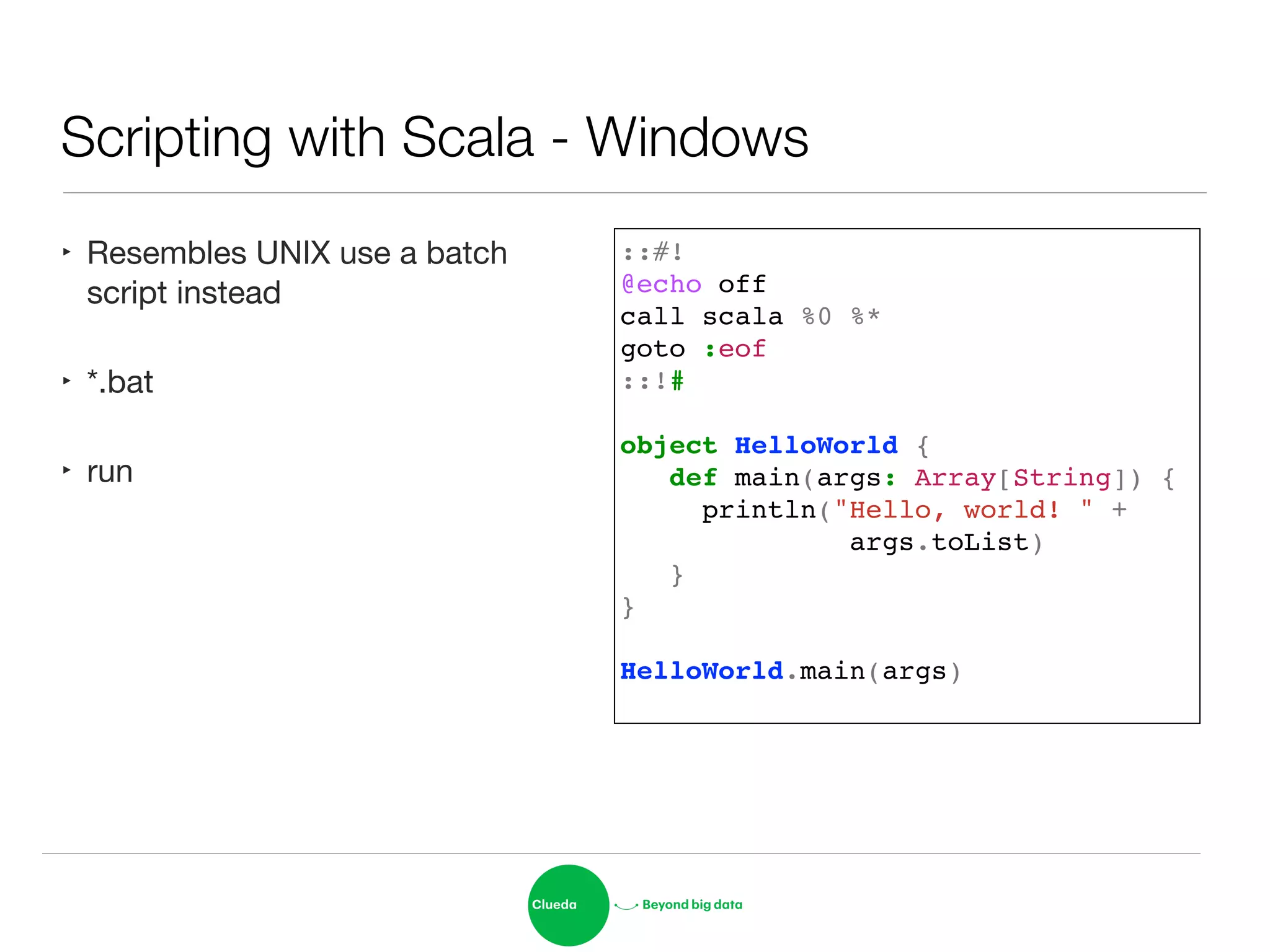 Scripting with Scala - Windows
‣ Resembles UNIX use a batch
script instead

‣ *.bat

‣ run
::#!!
@echo off!
call scala %0 %*!
goto :eof!
::!#!
!
object HelloWorld {!
def main(args: Array[String]) {!
println("Hello, world! " +!
args.toList)!
}!
}!
!
HelloWorld.main(args)!
 
