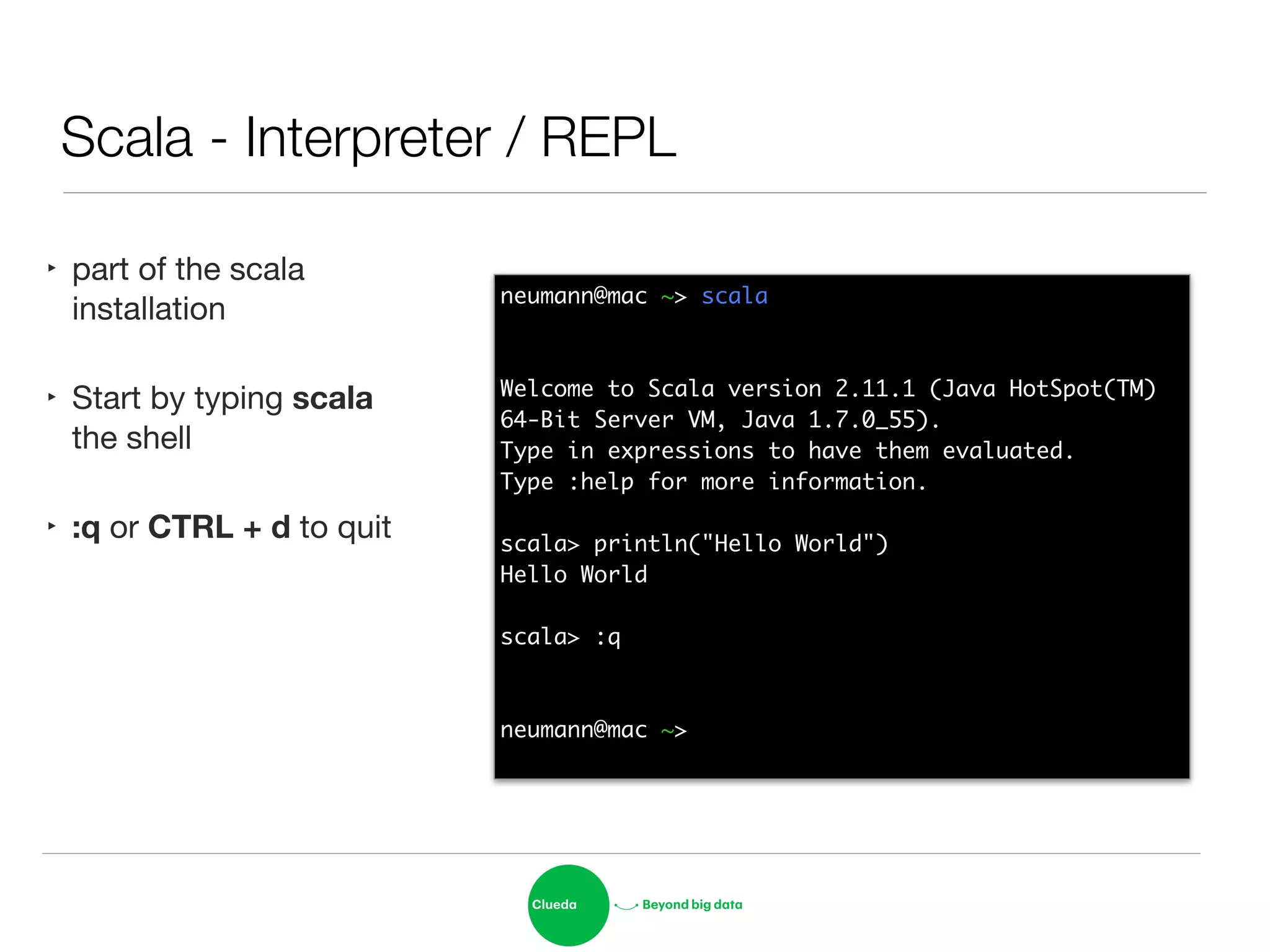 Scala - Interpreter / REPL
‣ part of the scala
installation

‣ Start by typing scala
the shell

‣ :q or CTRL + d to quit
neumann@mac ~> scala	
!
!
Welcome to Scala version 2.11.1 (Java HotSpot(TM) 	
64-Bit Server VM, Java 1.7.0_55).	
Type in expressions to have them evaluated.	
Type :help for more information.	
!
scala> println("Hello World")	
Hello World	
!
scala> :q	
!
!
neumann@mac ~> 	
 