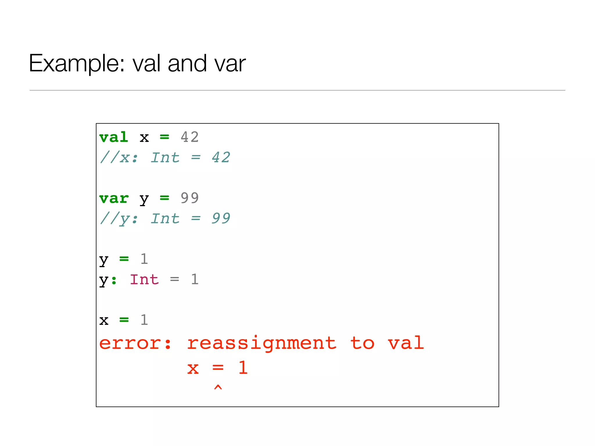 val x = 42!
//x: Int = 42!
!
var y = 99!
//y: Int = 99!
!
y = 1!
y: Int = 1!
!
x = 1!
error: reassignment to val!
x = 1!
^
Example: val and var
 
