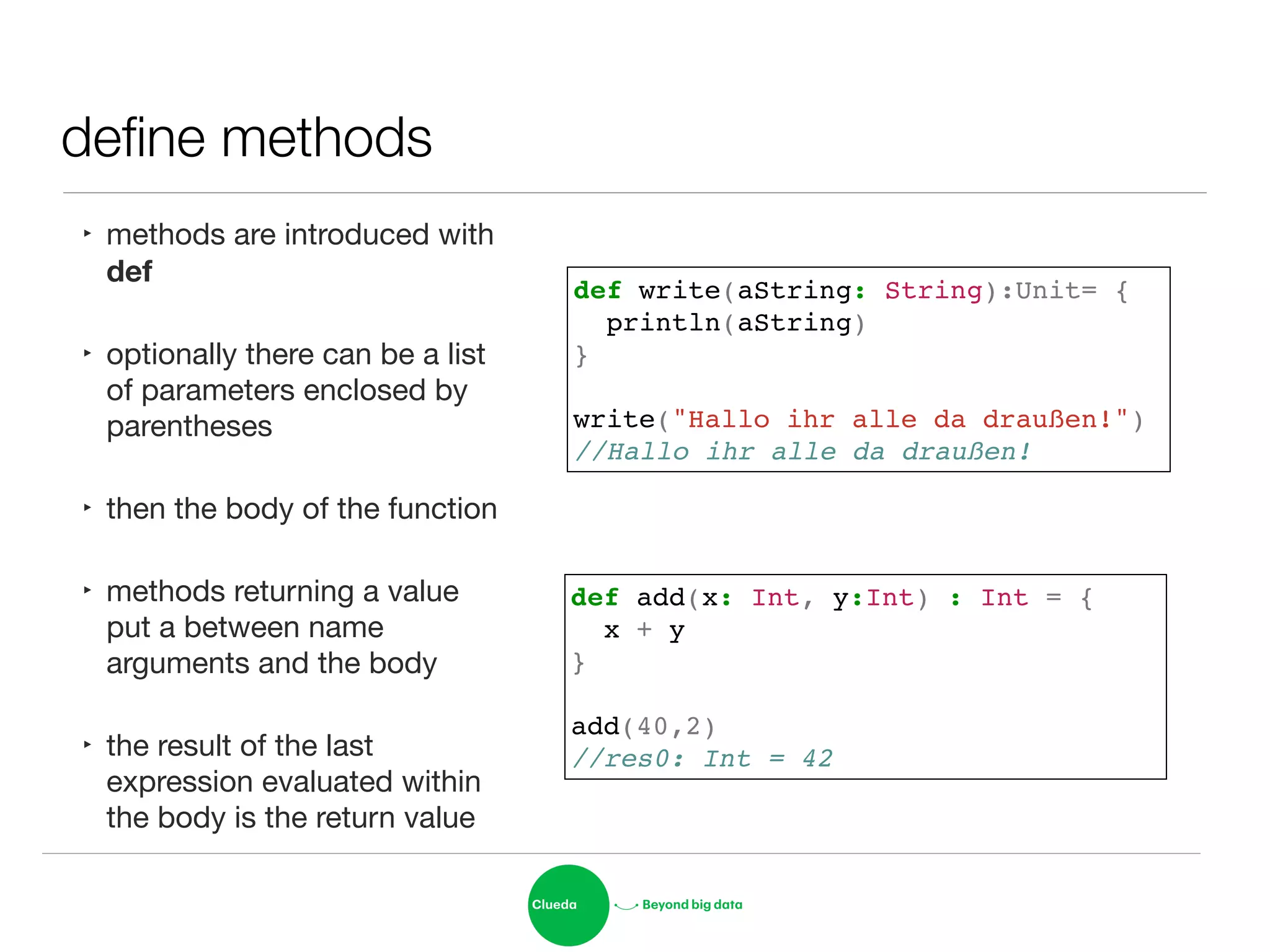 deﬁne methods
‣ methods are introduced with
def

‣ optionally there can be a list
of parameters enclosed by
parentheses

‣ then the body of the function

‣ methods returning a value
put a between name
arguments and the body

‣ the result of the last
expression evaluated within
the body is the return value
def write(aString: String):Unit= {!
println(aString) !
}!
!
write("Hallo ihr alle da draußen!")!
//Hallo ihr alle da draußen!
def add(x: Int, y:Int) : Int = { !
x + y!
}!
!
add(40,2)!
//res0: Int = 42
 