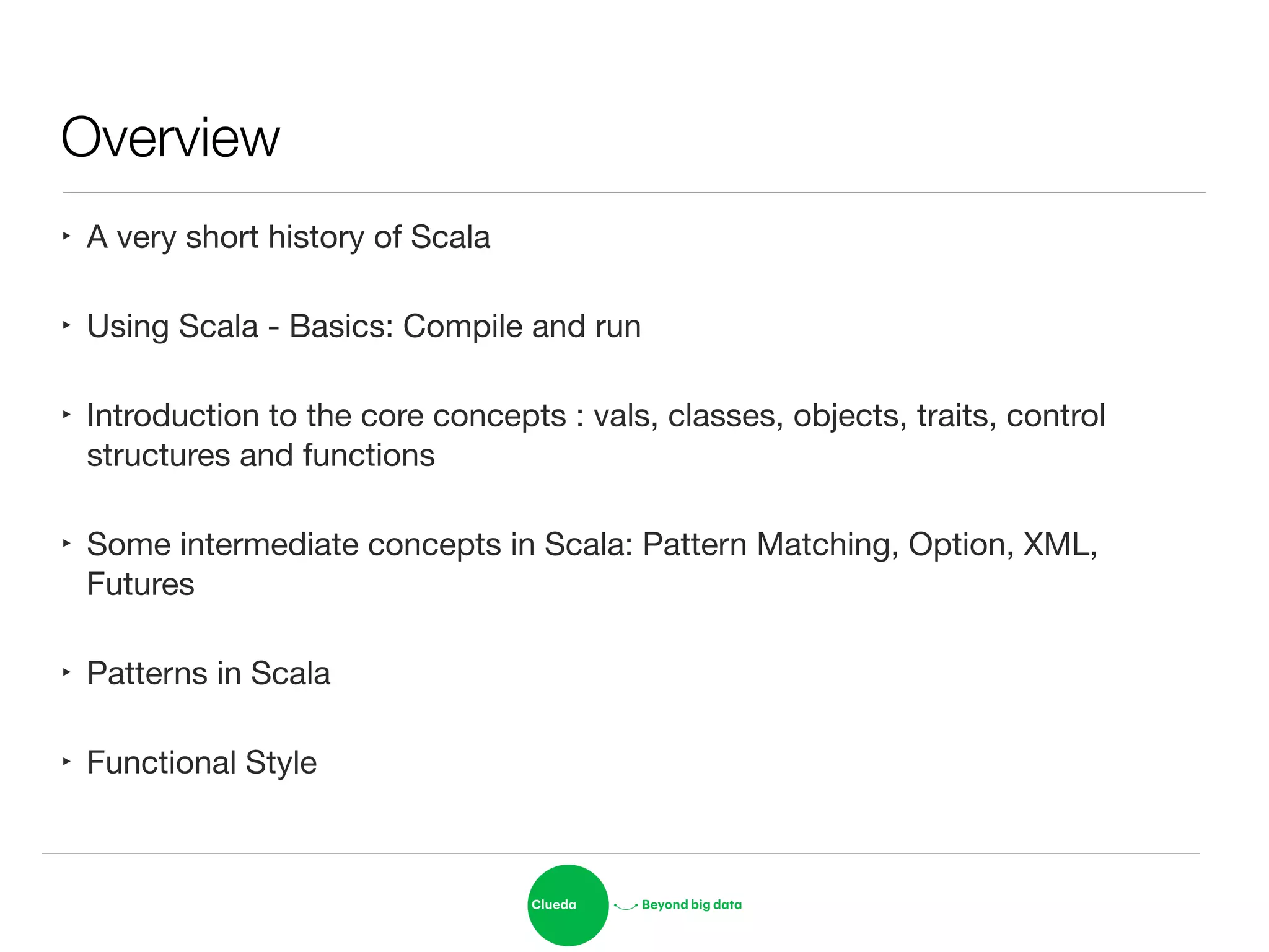 Overview
‣ A very short history of Scala

‣ Using Scala - Basics: Compile and run

‣ Introduction to the core concepts : vals, classes, objects, traits, control
structures and functions

‣ Some intermediate concepts in Scala: Pattern Matching, Option, XML,
Futures

‣ Patterns in Scala

‣ Functional Style
 