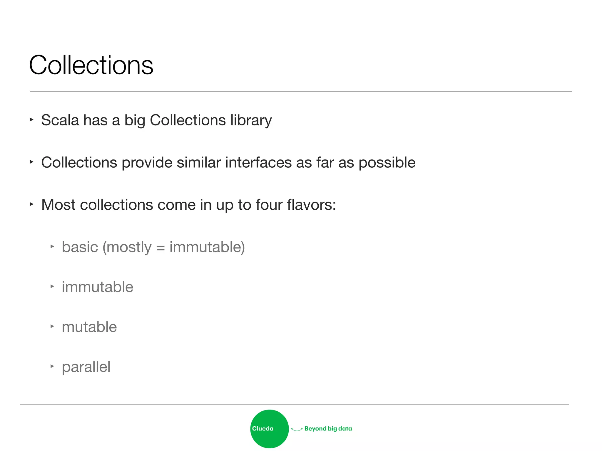 Collections
‣ Scala has a big Collections library

‣ Collections provide similar interfaces as far as possible

‣ Most collections come in up to four ﬂavors:

‣ basic (mostly = immutable)

‣ immutable

‣ mutable

‣ parallel
 