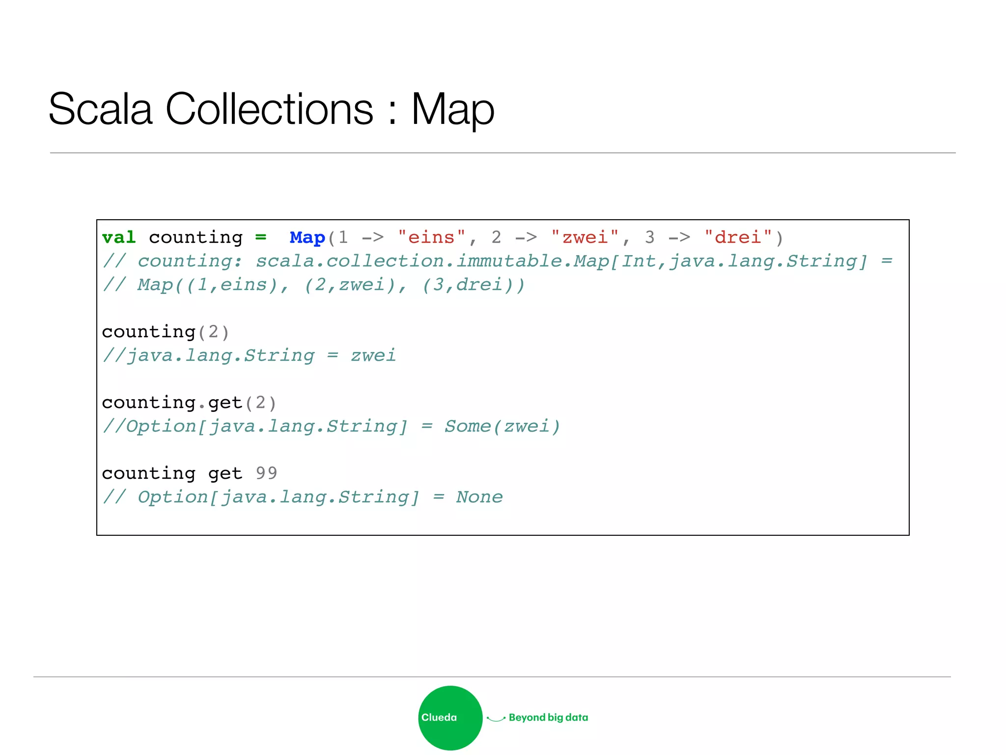 Scala Collections : Map
val counting = Map(1 -> "eins", 2 -> "zwei", 3 -> "drei")!
// counting: scala.collection.immutable.Map[Int,java.lang.String] =!
// Map((1,eins), (2,zwei), (3,drei))!
!
counting(2)!
//java.lang.String = zwei!
!
counting.get(2)!
//Option[java.lang.String] = Some(zwei)!
!
counting get 99!
// Option[java.lang.String] = None!
 