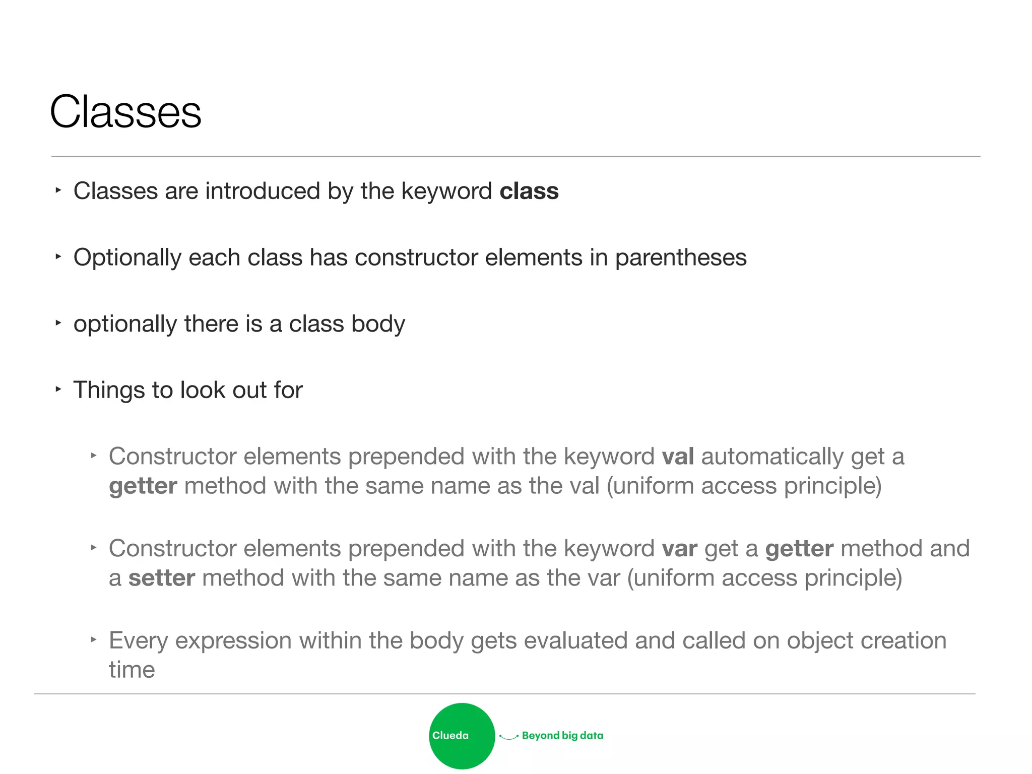 Classes
‣ Classes are introduced by the keyword class 

‣ Optionally each class has constructor elements in parentheses

‣ optionally there is a class body

‣ Things to look out for

‣ Constructor elements prepended with the keyword val automatically get a
getter method with the same name as the val (uniform access principle)

‣ Constructor elements prepended with the keyword var get a getter method and
a setter method with the same name as the var (uniform access principle)

‣ Every expression within the body gets evaluated and called on object creation
time
 