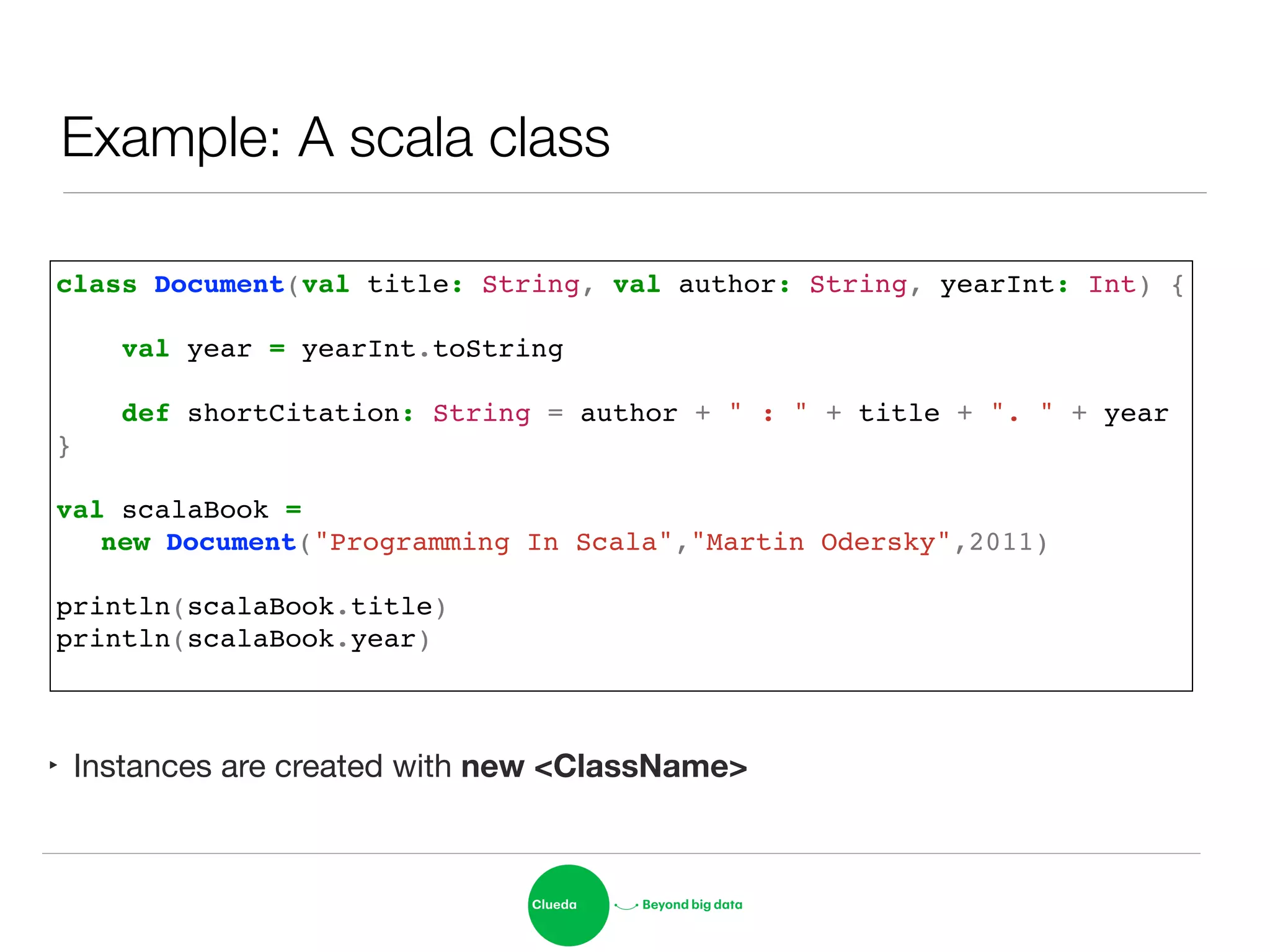 Example: A scala class
‣ Instances are created with new <ClassName>
class Document(val title: String, val author: String, yearInt: Int) {!
!
val year = yearInt.toString!
!
def shortCitation: String = author + " : " + title + ". " + year!
}!
!
val scalaBook = !
! new Document("Programming In Scala","Martin Odersky",2011)!
!
println(scalaBook.title)!
println(scalaBook.year)!
 