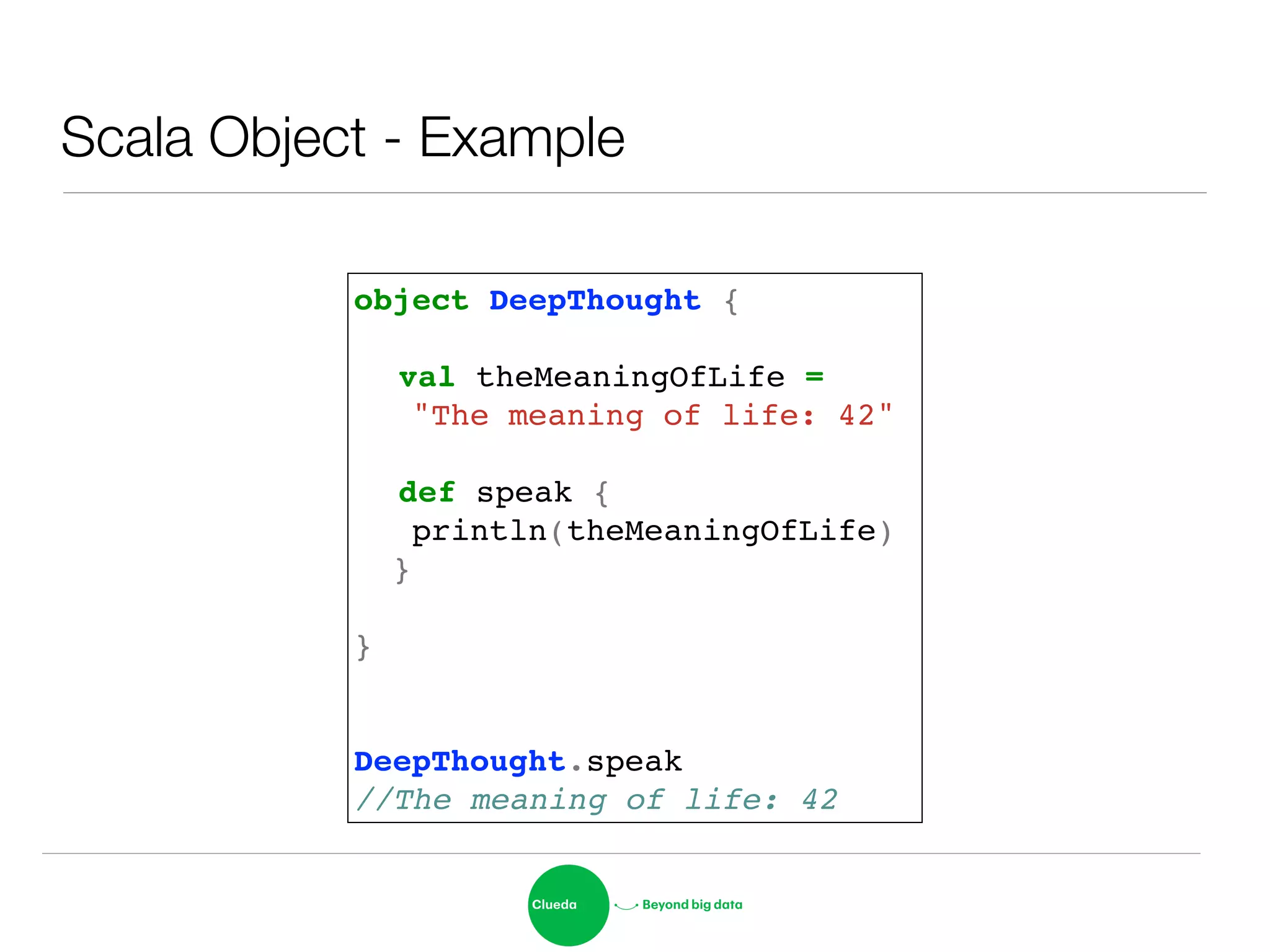 Scala Object - Example
object DeepThought {!
!
! val theMeaningOfLife =!
"The meaning of life: 42"!
!
! def speak {!
println(theMeaningOfLife)!
}!
!
}!
!
!
DeepThought.speak!
//The meaning of life: 42
 