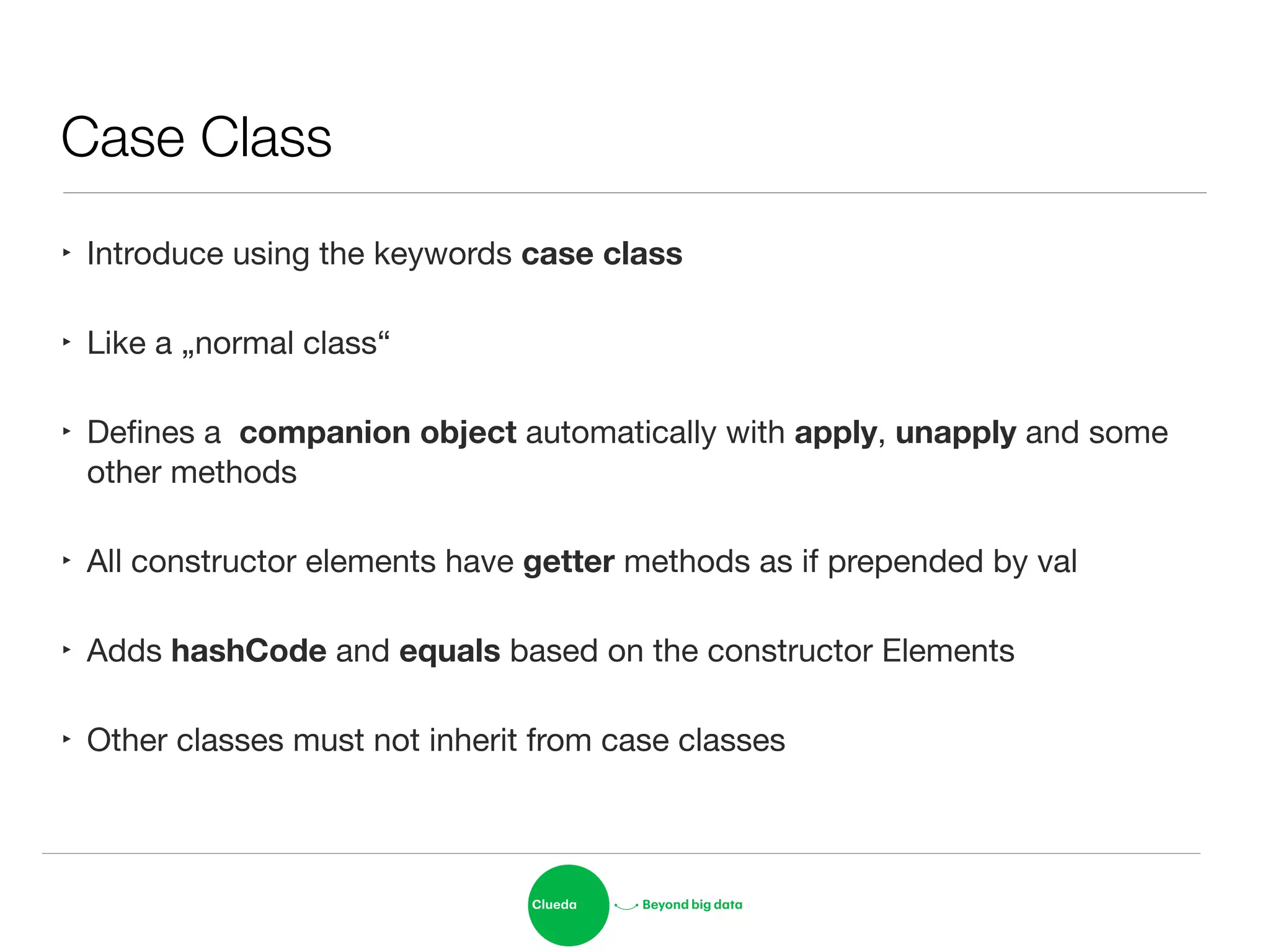 Case Class
‣ Introduce using the keywords case class

‣ Like a „normal class“

‣ Deﬁnes a companion object automatically with apply, unapply and some
other methods

‣ All constructor elements have getter methods as if prepended by val

‣ Adds hashCode and equals based on the constructor Elements

‣ Other classes must not inherit from case classes
 