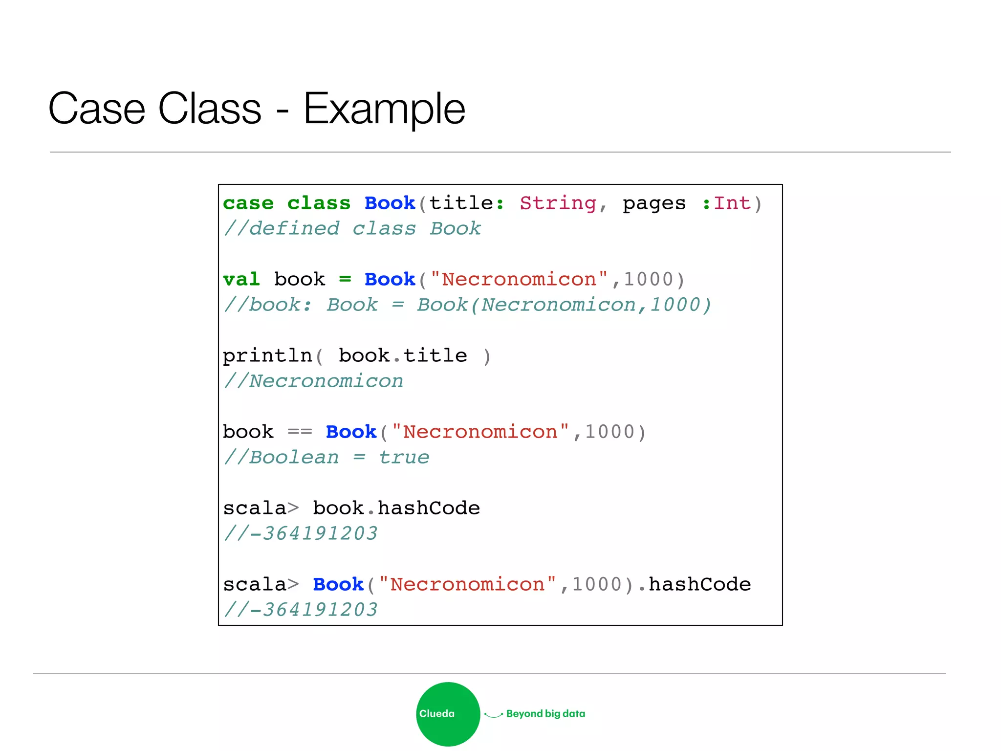 Case Class - Example
case class Book(title: String, pages :Int)!
//defined class Book!
!
val book = Book("Necronomicon",1000)!
//book: Book = Book(Necronomicon,1000)!
!
println( book.title )!
//Necronomicon!
!
book == Book("Necronomicon",1000)!
//Boolean = true!
!
scala> book.hashCode!
//-364191203!
!
scala> Book("Necronomicon",1000).hashCode!
//-364191203
 