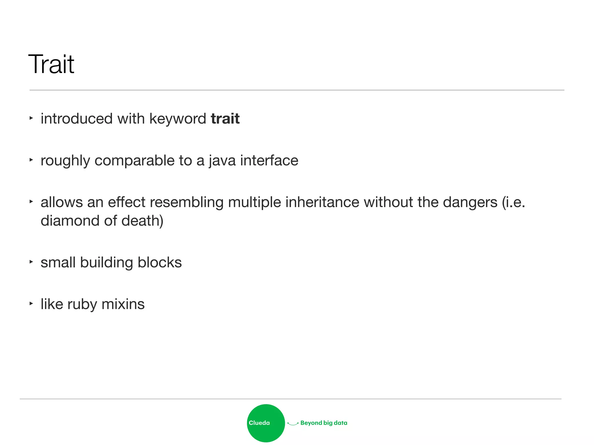 Trait
‣ introduced with keyword trait

‣ roughly comparable to a java interface

‣ allows an eﬀect resembling multiple inheritance without the dangers (i.e.
diamond of death)

‣ small building blocks

‣ like ruby mixins
 