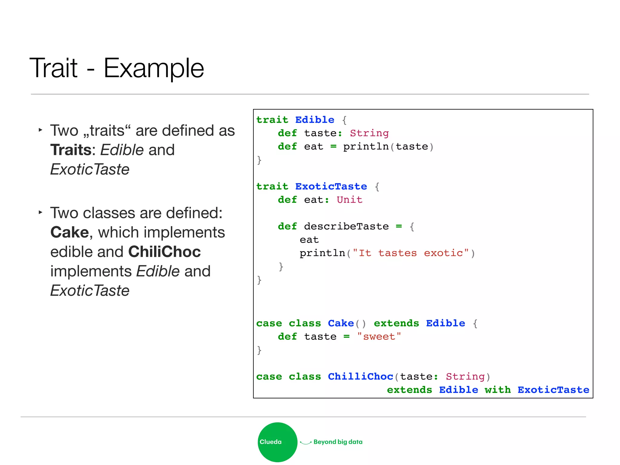 Trait - Example
‣ Two „traits“ are deﬁned as
Traits: Edible and
ExoticTaste

‣ Two classes are deﬁned:
Cake, which implements
edible and ChiliChoc
implements Edible and
ExoticTaste
trait Edible {!
! def taste: String!
! def eat = println(taste)!
}!
!
trait ExoticTaste {!
! def eat: Unit!
!
! def describeTaste = {!
! ! eat!
! ! println("It tastes exotic")!
! }!
}!
!
!
case class Cake() extends Edible {!
! def taste = "sweet"!
}!
!
case class ChilliChoc(taste: String) !
! ! ! ! ! ! extends Edible with ExoticTaste
 