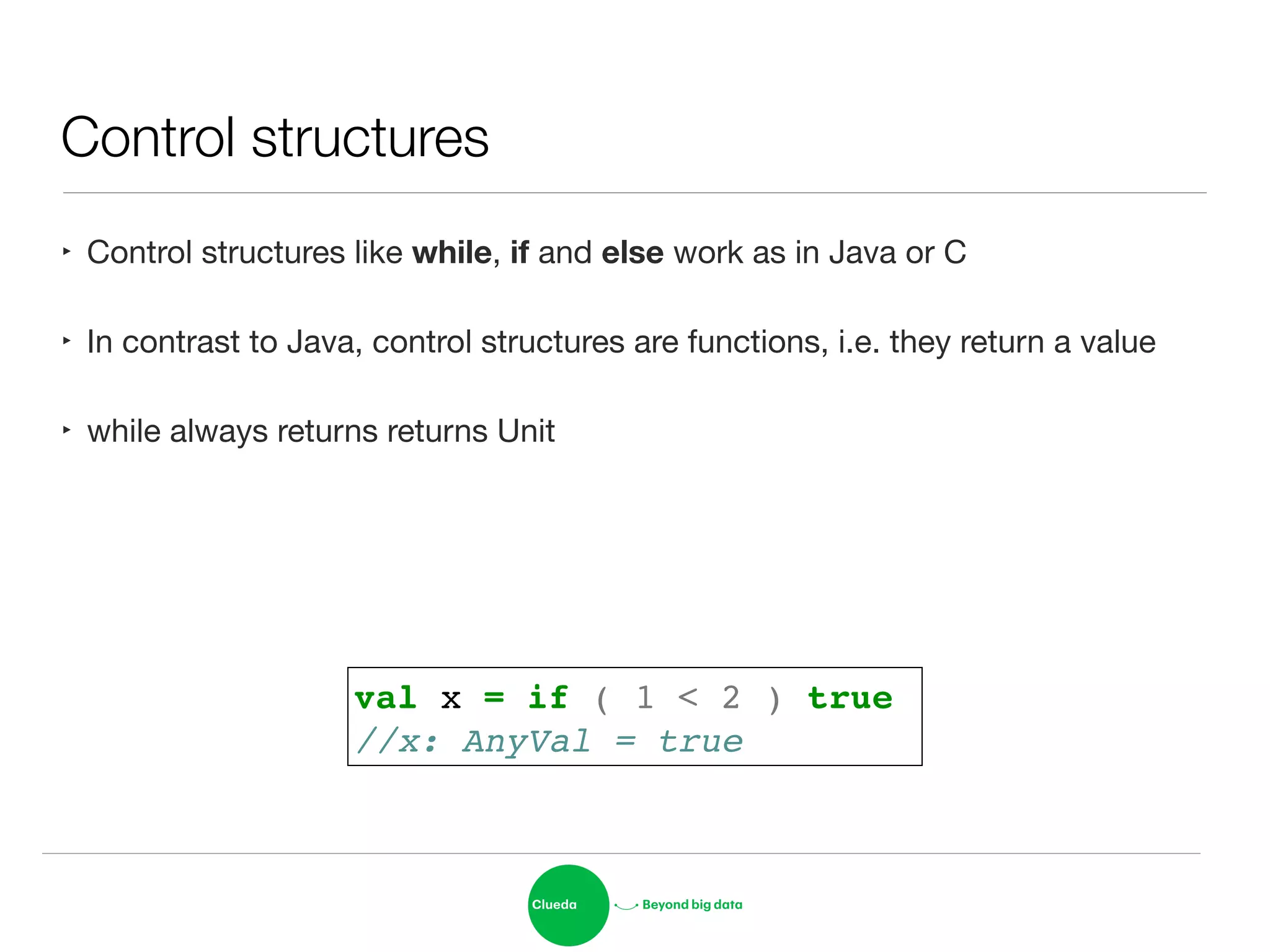 Control structures
‣ Control structures like while, if and else work as in Java or C

‣ In contrast to Java, control structures are functions, i.e. they return a value

‣ while always returns returns Unit
val x = if ( 1 < 2 ) true!
//x: AnyVal = true
 