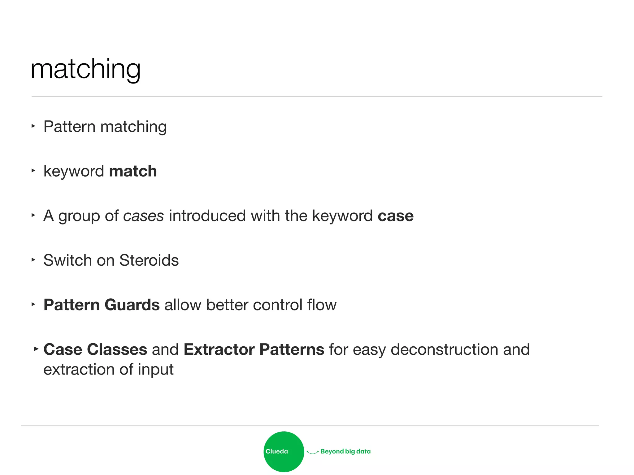matching
‣ Pattern matching

‣ keyword match

‣ A group of cases introduced with the keyword case 

‣ Switch on Steroids

‣ Pattern Guards allow better control ﬂow

‣Case Classes and Extractor Patterns for easy deconstruction and
extraction of input
 