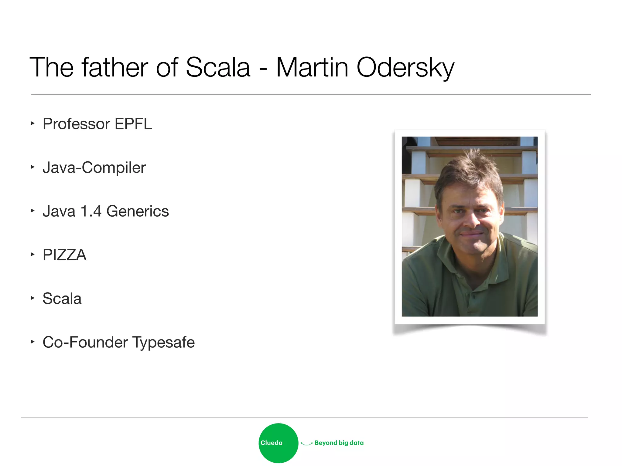 The father of Scala - Martin Odersky
‣ Professor EPFL

‣ Java-Compiler

‣ Java 1.4 Generics

‣ PIZZA

‣ Scala

‣ Co-Founder Typesafe
 