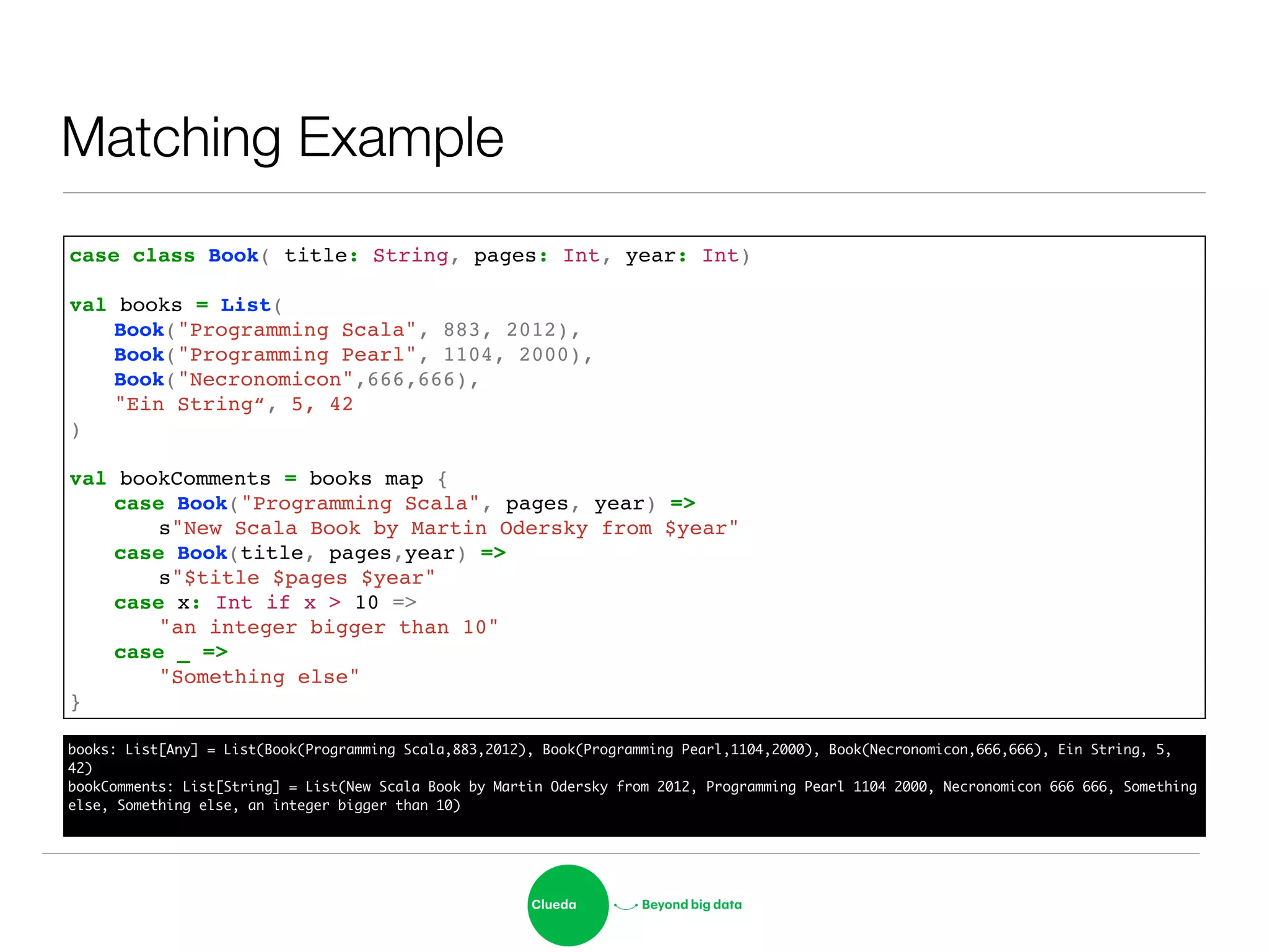 Matching Example
case class Book( title: String, pages: Int, year: Int)!
!
val books = List( !
! Book("Programming Scala", 883, 2012),!
! Book("Programming Pearl", 1104, 2000),!
! Book("Necronomicon",666,666),!
! "Ein String“, 5, 42!
)!
!
val bookComments = books map {!
! case Book("Programming Scala", pages, year) => !
! ! s"New Scala Book by Martin Odersky from $year"!
! case Book(title, pages,year) => !
! ! s"$title $pages $year"!
! case x: Int if x > 10 => !
! ! "an integer bigger than 10"!
! case _ => !
! ! "Something else"!
}
books: List[Any] = List(Book(Programming Scala,883,2012), Book(Programming Pearl,1104,2000), Book(Necronomicon,666,666), Ein String, 5,
42)	
bookComments: List[String] = List(New Scala Book by Martin Odersky from 2012, Programming Pearl 1104 2000, Necronomicon 666 666, Something
else, Something else, an integer bigger than 10)	
 