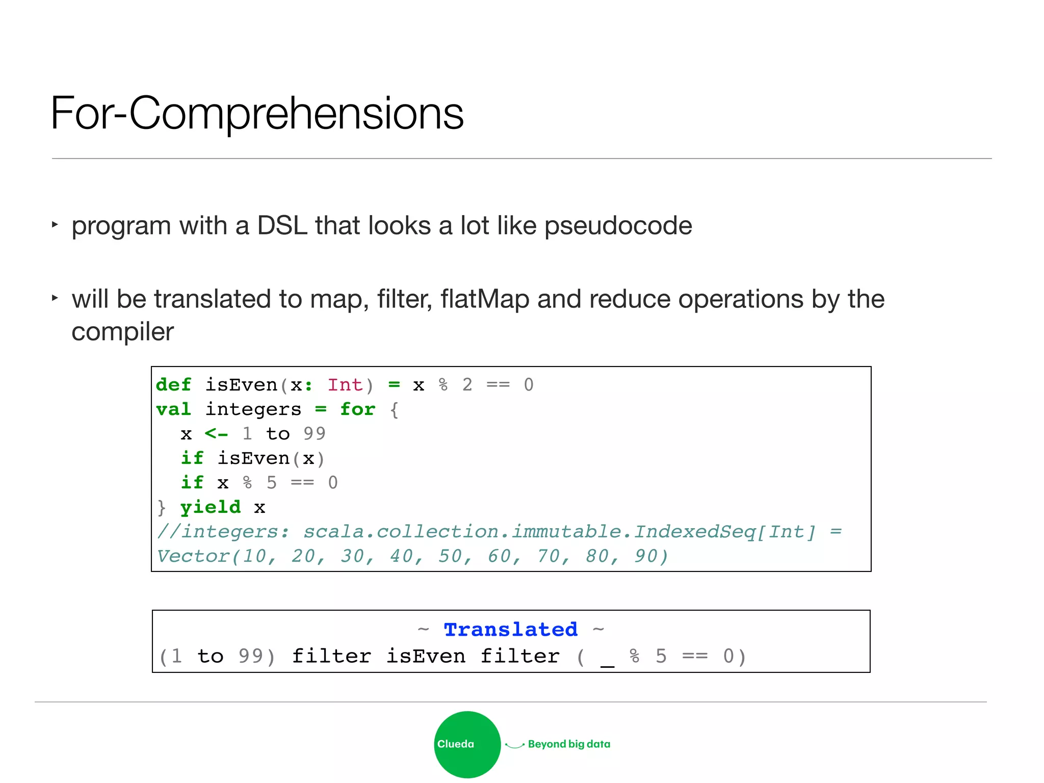 For-Comprehensions
‣ program with a DSL that looks a lot like pseudocode

‣ will be translated to map, ﬁlter, ﬂatMap and reduce operations by the
compiler
def isEven(x: Int) = x % 2 == 0!
val integers = for {!
x <- 1 to 99!
if isEven(x)!
if x % 5 == 0!
} yield x!
//integers: scala.collection.immutable.IndexedSeq[Int] = !
Vector(10, 20, 30, 40, 50, 60, 70, 80, 90)
~ Translated ~!
(1 to 99) filter isEven filter ( _ % 5 == 0)
 