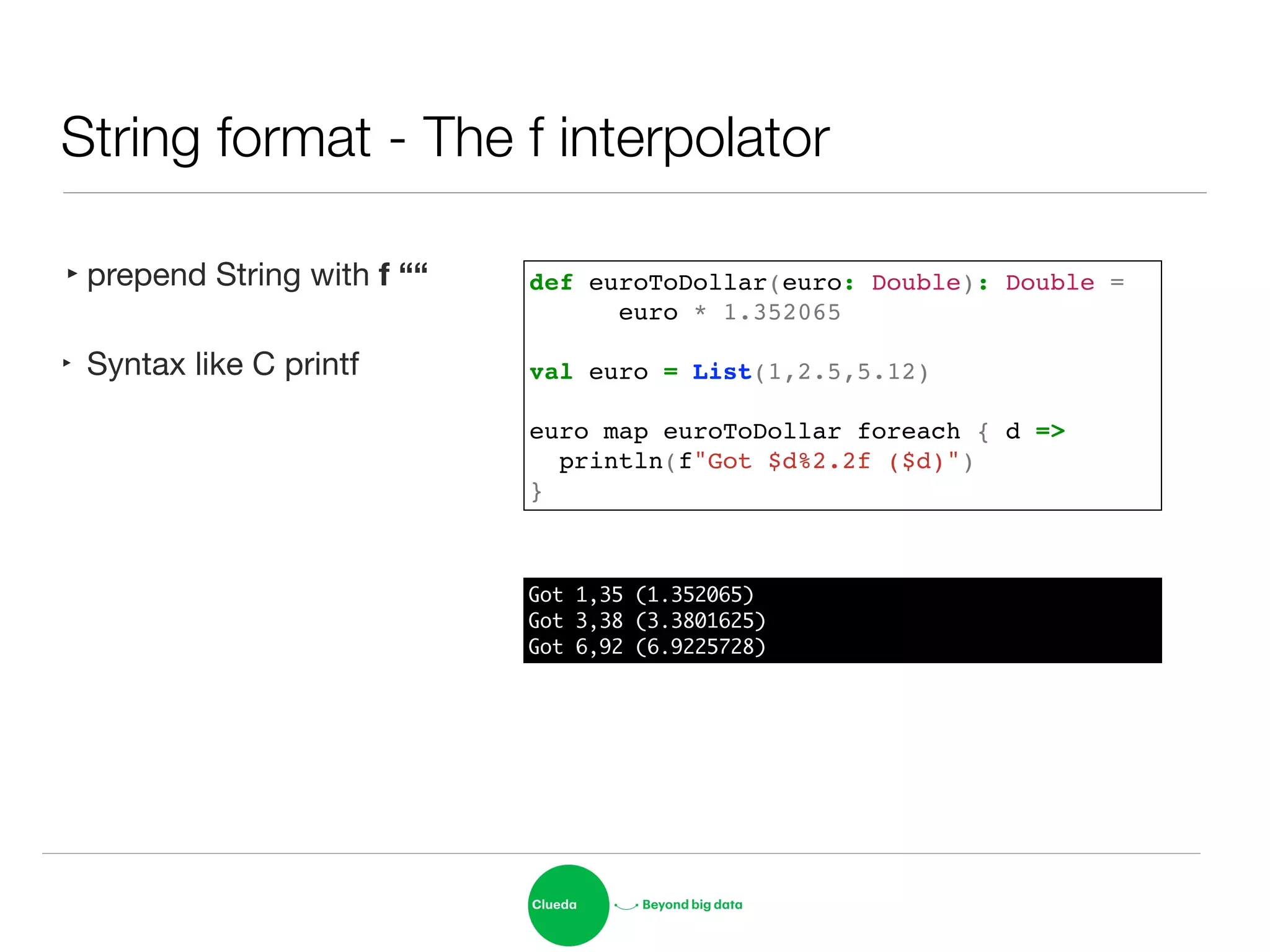 String format - The f interpolator
‣prepend String with f ““
‣ Syntax like C printf
def euroToDollar(euro: Double): Double = !
! ! euro * 1.352065!
!
val euro = List(1,2.5,5.12)!
!
euro map euroToDollar foreach { d =>!
println(f"Got $d%2.2f ($d)")!
}
Got 1,35 (1.352065)	
Got 3,38 (3.3801625)	
Got 6,92 (6.9225728)
 