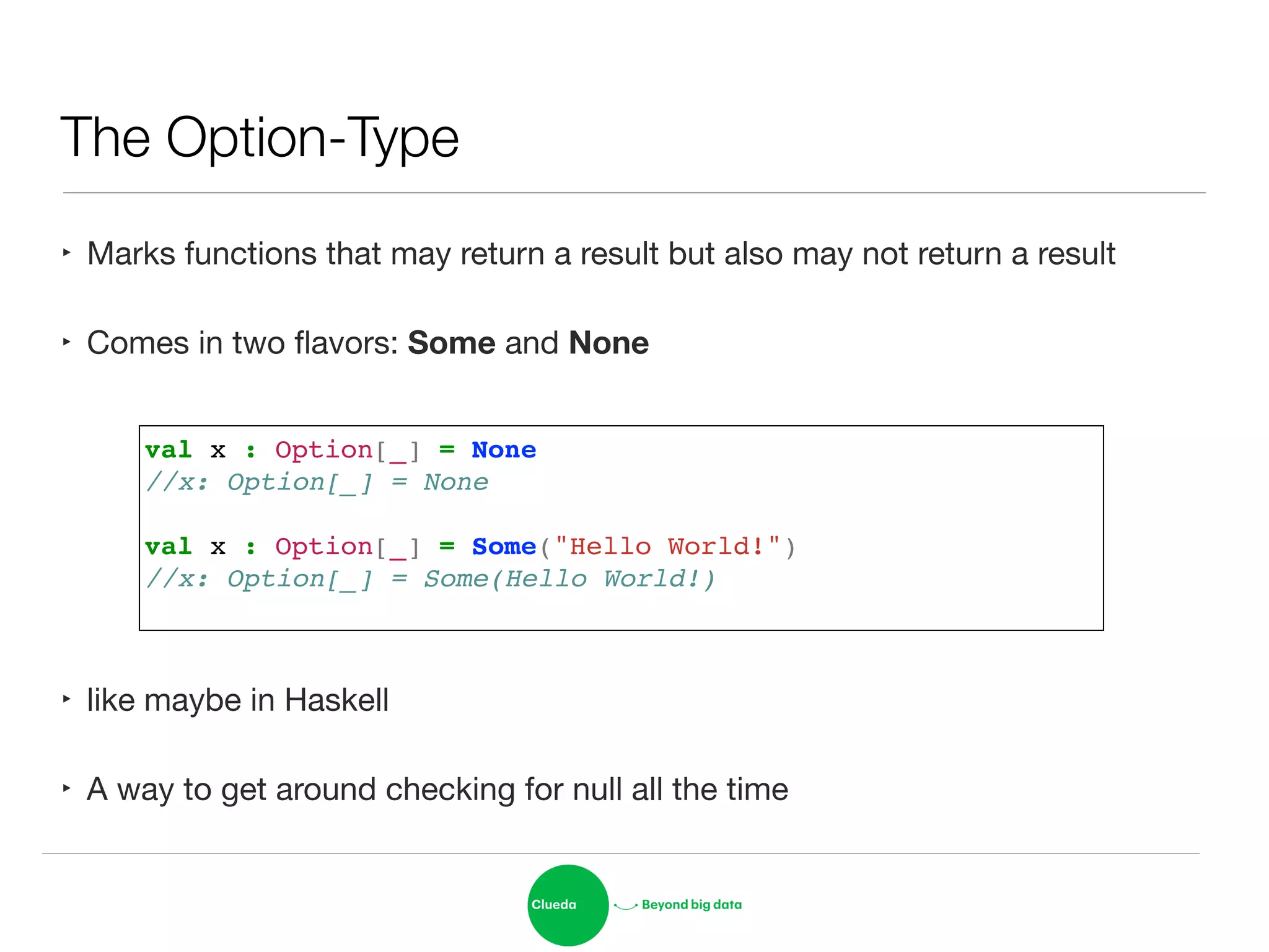 The Option-Type
‣ Marks functions that may return a result but also may not return a result

‣ Comes in two ﬂavors: Some and None
!
!
!
‣ like maybe in Haskell

‣ A way to get around checking for null all the time
val x : Option[_] = None!
//x: Option[_] = None!
!
val x : Option[_] = Some("Hello World!")!
//x: Option[_] = Some(Hello World!)!
 