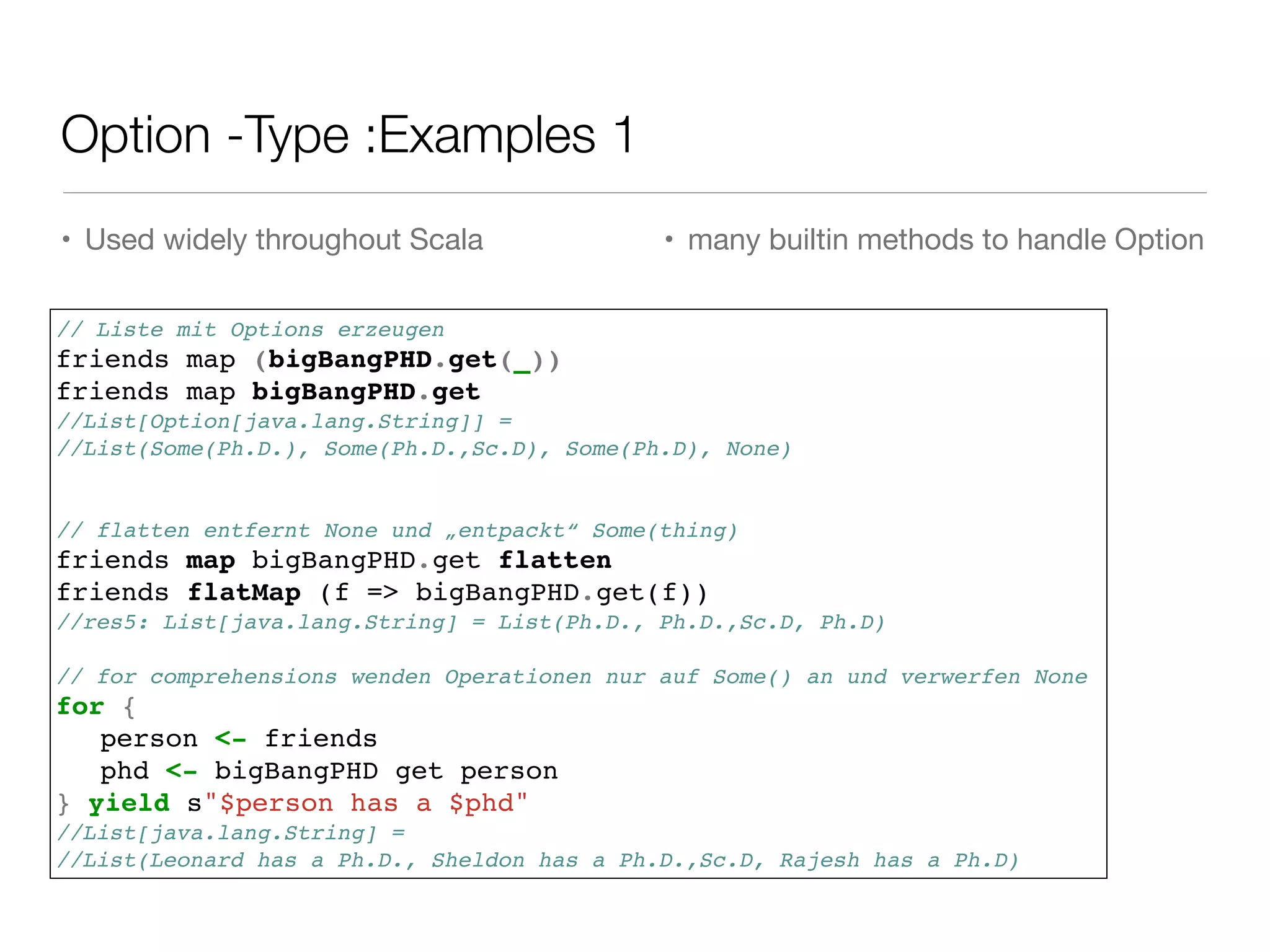 Option -Type :Examples 1
• Used widely throughout Scala
 • many builtin methods to handle Option
// Liste mit Options erzeugen !
friends map (bigBangPHD.get(_))!
friends map bigBangPHD.get!
//List[Option[java.lang.String]] = !
//List(Some(Ph.D.), Some(Ph.D.,Sc.D), Some(Ph.D), None)!
!
!
// flatten entfernt None und „entpackt“ Some(thing)!
friends map bigBangPHD.get flatten!
friends flatMap (f => bigBangPHD.get(f))!
//res5: List[java.lang.String] = List(Ph.D., Ph.D.,Sc.D, Ph.D)!
!
// for comprehensions wenden Operationen nur auf Some() an und verwerfen None!
for {!
! person <- friends!
! phd <- bigBangPHD get person!
} yield s"$person has a $phd"!
//List[java.lang.String] = !
//List(Leonard has a Ph.D., Sheldon has a Ph.D.,Sc.D, Rajesh has a Ph.D)
 