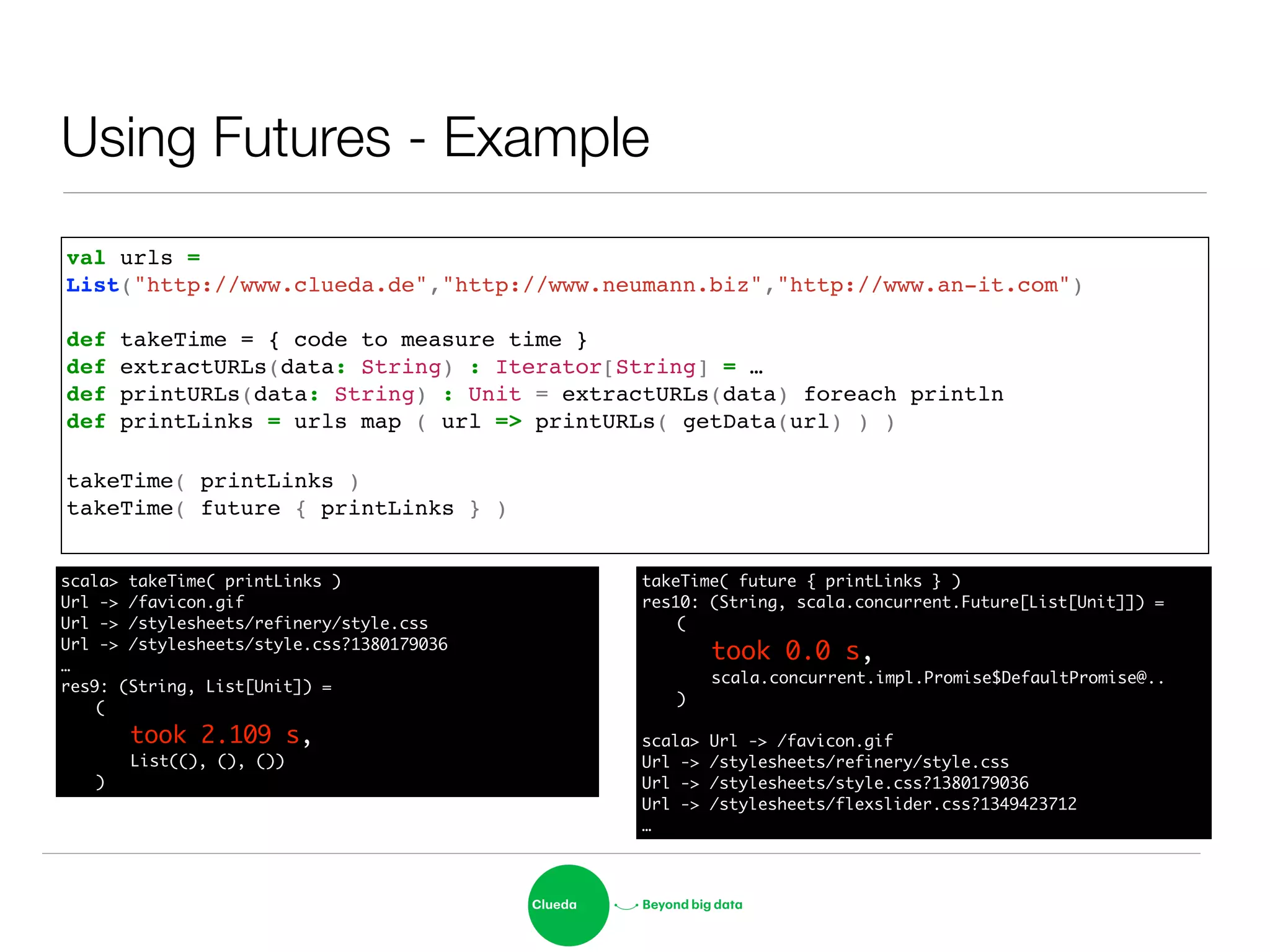 Using Futures - Example
val urls = !
List("http://www.clueda.de","http://www.neumann.biz","http://www.an-it.com")!
!
def takeTime = { code to measure time }!
def extractURLs(data: String) : Iterator[String] = …!
def printURLs(data: String) : Unit = extractURLs(data) foreach println!
def printLinks = urls map ( url => printURLs( getData(url) ) )!
!
takeTime( printLinks )!
takeTime( future { printLinks } )!
scala> takeTime( printLinks )	
Url -> /favicon.gif	
Url -> /stylesheets/refinery/style.css	
Url -> /stylesheets/style.css?1380179036	
…	
res9: (String, List[Unit]) = 	
	 (	
	 	 took 2.109 s,	
	 	 List((), (), ())	
	 )
takeTime( future { printLinks } )	
res10: (String, scala.concurrent.Future[List[Unit]]) = 	
	 (	
	 	 took 0.0 s,	
	 	 scala.concurrent.impl.Promise$DefaultPromise@..	
	 )	
!
scala> Url -> /favicon.gif	
Url -> /stylesheets/refinery/style.css	
Url -> /stylesheets/style.css?1380179036	
Url -> /stylesheets/flexslider.css?1349423712	
…
 