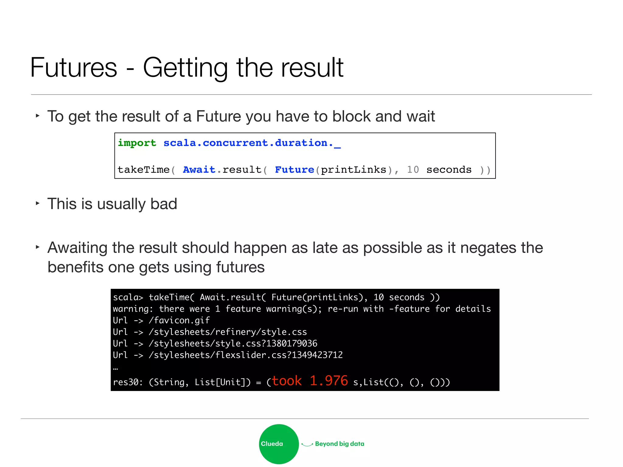 Futures - Getting the result
‣ To get the result of a Future you have to block and wait

!
‣ This is usually bad

‣ Awaiting the result should happen as late as possible as it negates the
beneﬁts one gets using futures
import scala.concurrent.duration._!
!
takeTime( Await.result( Future(printLinks), 10 seconds ))
scala> takeTime( Await.result( Future(printLinks), 10 seconds ))	
warning: there were 1 feature warning(s); re-run with -feature for details	
Url -> /favicon.gif	
Url -> /stylesheets/refinery/style.css	
Url -> /stylesheets/style.css?1380179036	
Url -> /stylesheets/flexslider.css?1349423712	
…	
res30: (String, List[Unit]) = (took 1.976 s,List((), (), ()))
 