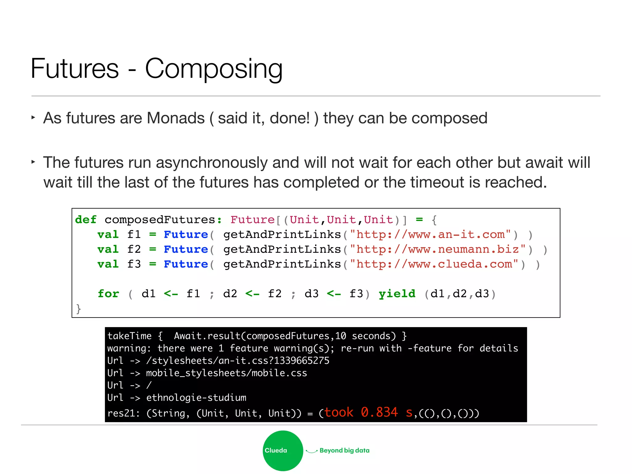 Futures - Composing
‣ As futures are Monads ( said it, done! ) they can be composed

‣ The futures run asynchronously and will not wait for each other but await will
wait till the last of the futures has completed or the timeout is reached.
def composedFutures: Future[(Unit,Unit,Unit)] = {!
! val f1 = Future( getAndPrintLinks("http://www.an-it.com") )!
! val f2 = Future( getAndPrintLinks("http://www.neumann.biz") )!
! val f3 = Future( getAndPrintLinks("http://www.clueda.com") )!
!
! for ( d1 <- f1 ; d2 <- f2 ; d3 <- f3) yield (d1,d2,d3)!
}
takeTime { Await.result(composedFutures,10 seconds) }	
warning: there were 1 feature warning(s); re-run with -feature for details	
Url -> /stylesheets/an-it.css?1339665275	
Url -> mobile_stylesheets/mobile.css	
Url -> /	
Url -> ethnologie-studium	
res21: (String, (Unit, Unit, Unit)) = (took 0.834 s,((),(),()))
 