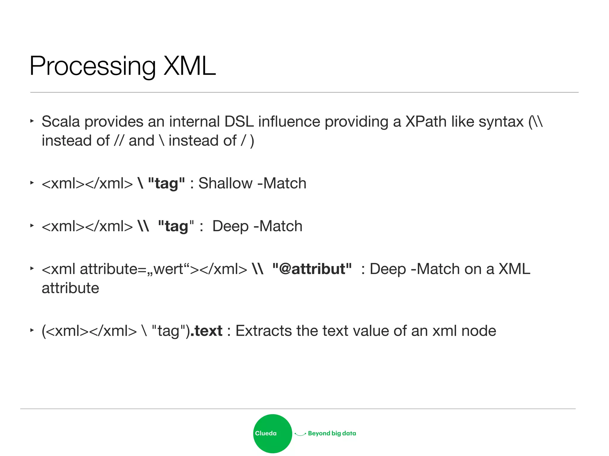 Processing XML
‣ Scala provides an internal DSL inﬂuence providing a XPath like syntax (
instead of // and  instead of / )

‣ <xml></xml>  "tag" : Shallow -Match

‣ <xml></xml>  "tag" : Deep -Match

‣ <xml attribute=„wert“></xml>  "@attribut" : Deep -Match on a XML
attribute

‣ (<xml></xml>  "tag").text : Extracts the text value of an xml node
 