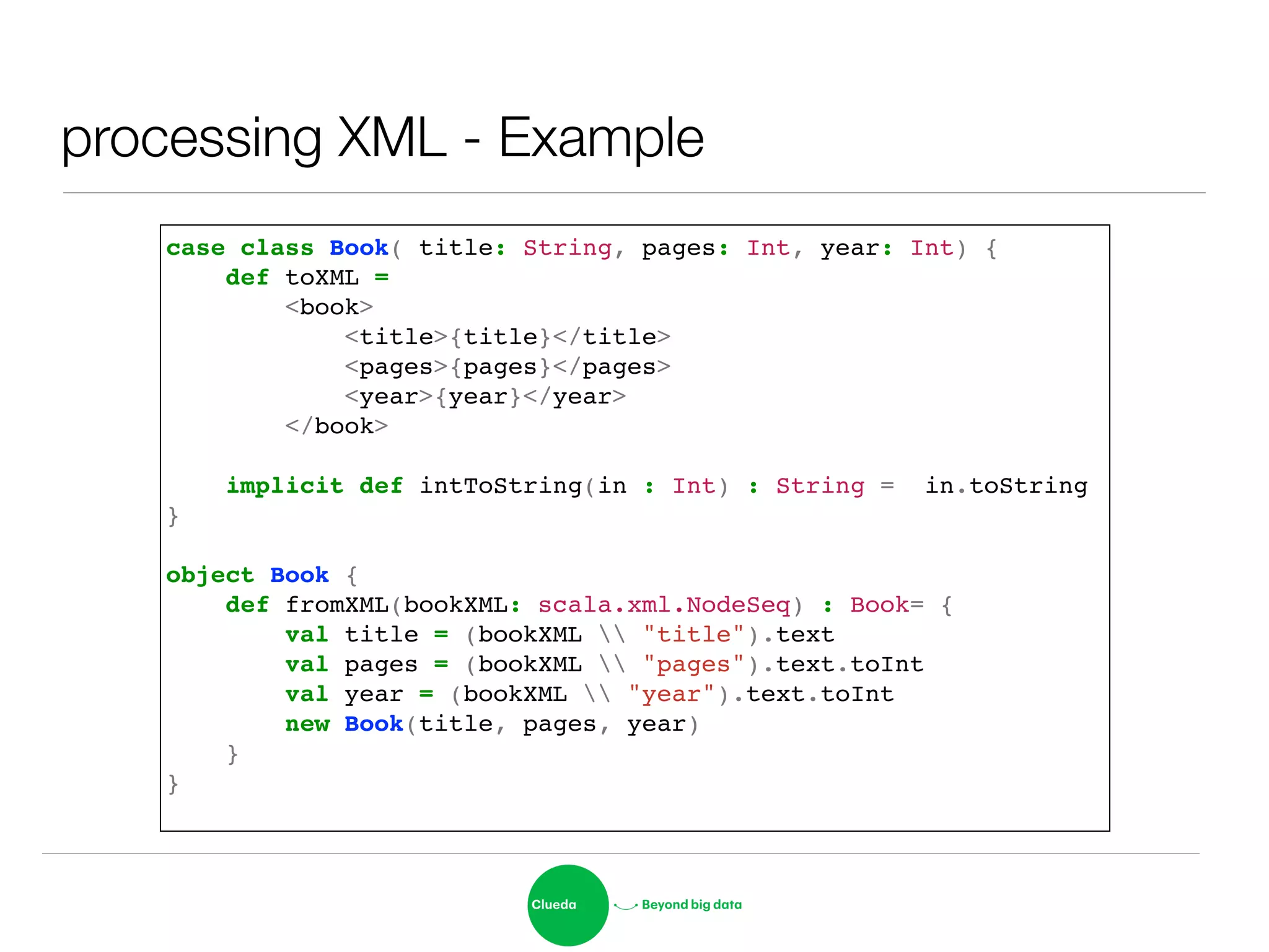 processing XML - Example
case class Book( title: String, pages: Int, year: Int) {!
def toXML = !
<book>!
<title>{title}</title>!
<pages>{pages}</pages>!
<year>{year}</year>!
</book>!
!
implicit def intToString(in : Int) : String = in.toString!
}!
!
object Book {!
def fromXML(bookXML: scala.xml.NodeSeq) : Book= {!
val title = (bookXML  "title").text!
val pages = (bookXML  "pages").text.toInt!
val year = (bookXML  "year").text.toInt!
new Book(title, pages, year)!
}!
}!
 