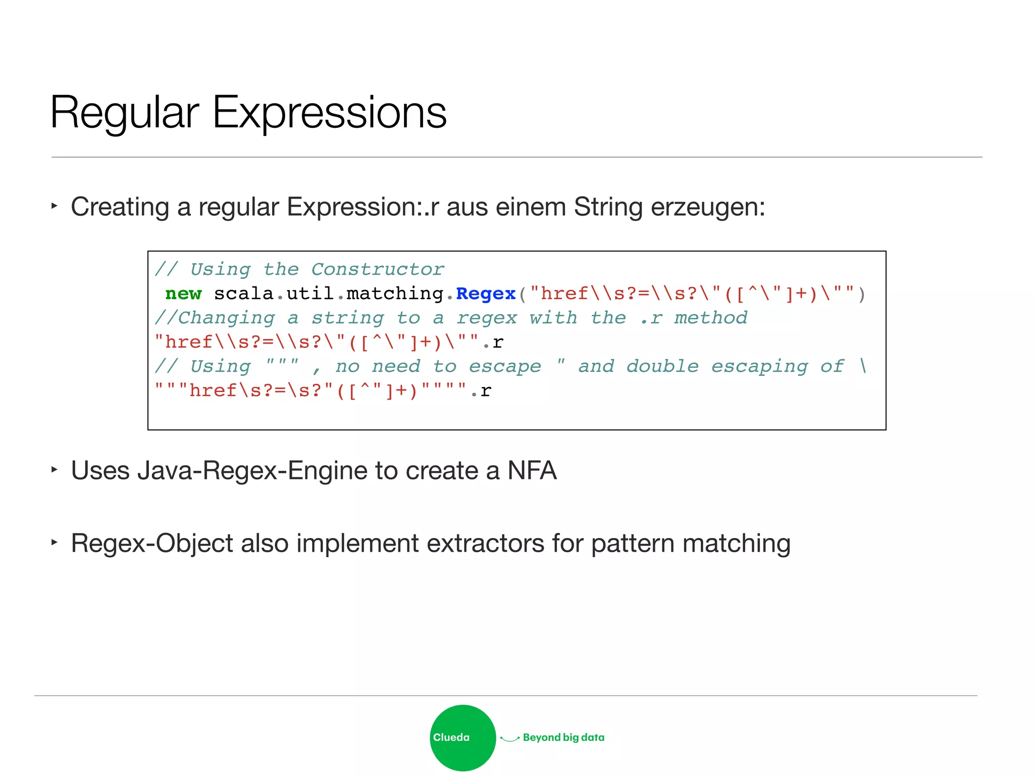 Regular Expressions
‣ Creating a regular Expression:.r aus einem String erzeugen:
!
!
!
‣ Uses Java-Regex-Engine to create a NFA

‣ Regex-Object also implement extractors for pattern matching
// Using the Constructor!
new scala.util.matching.Regex("hrefs?=s?"([^"]+)"")!
//Changing a string to a regex with the .r method!
"hrefs?=s?"([^"]+)"".r!
// Using """ , no need to escape " and double escaping of !
"""hrefs?=s?"([^"]+)"""".r !
 