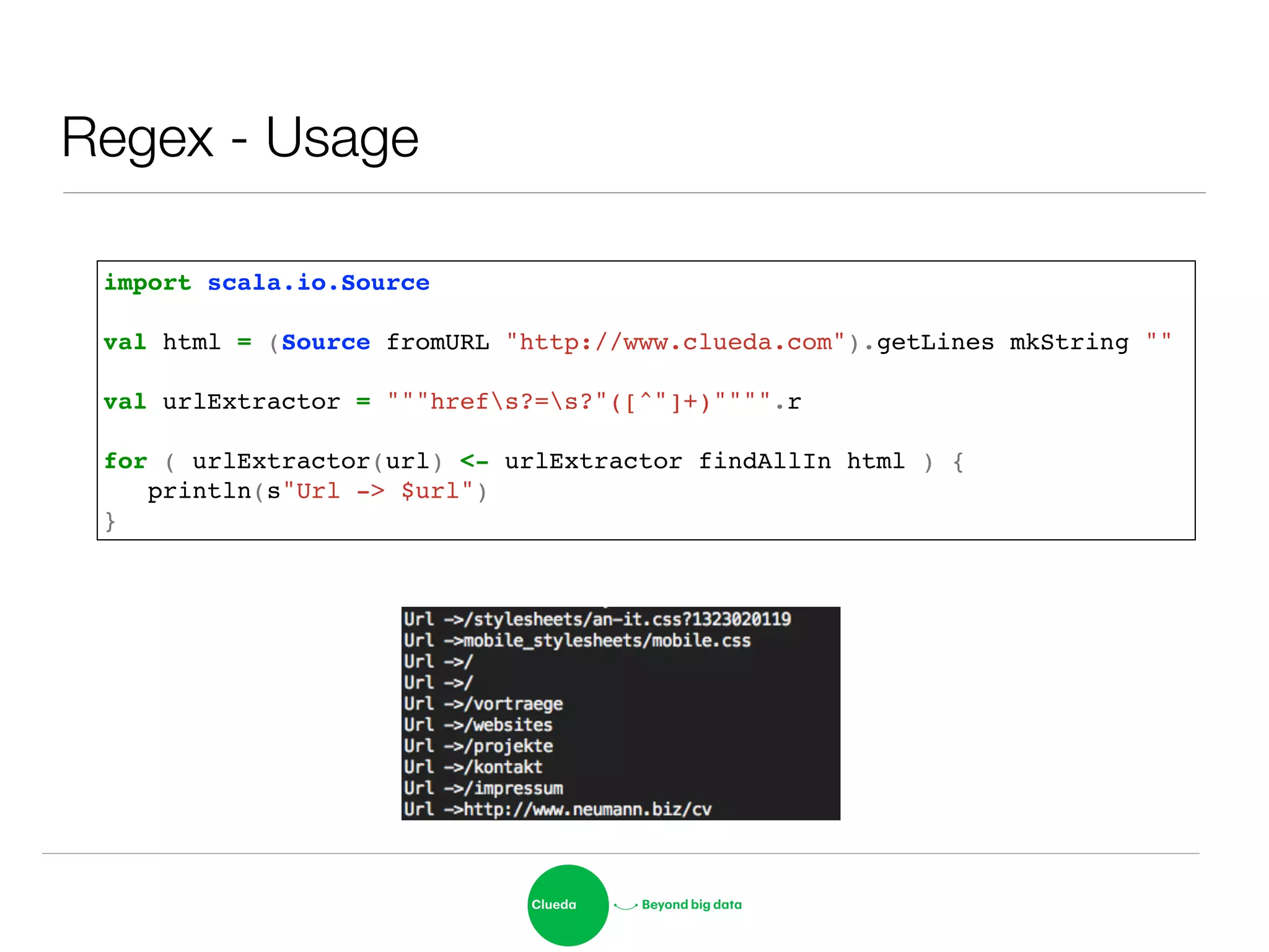 Regex - Usage
import scala.io.Source!
!
val html = (Source fromURL "http://www.clueda.com").getLines mkString ""!
!
val urlExtractor = """hrefs?=s?"([^"]+)"""".r!
!
for ( urlExtractor(url) <- urlExtractor findAllIn html ) { !
! println(s"Url -> $url")!
}
 