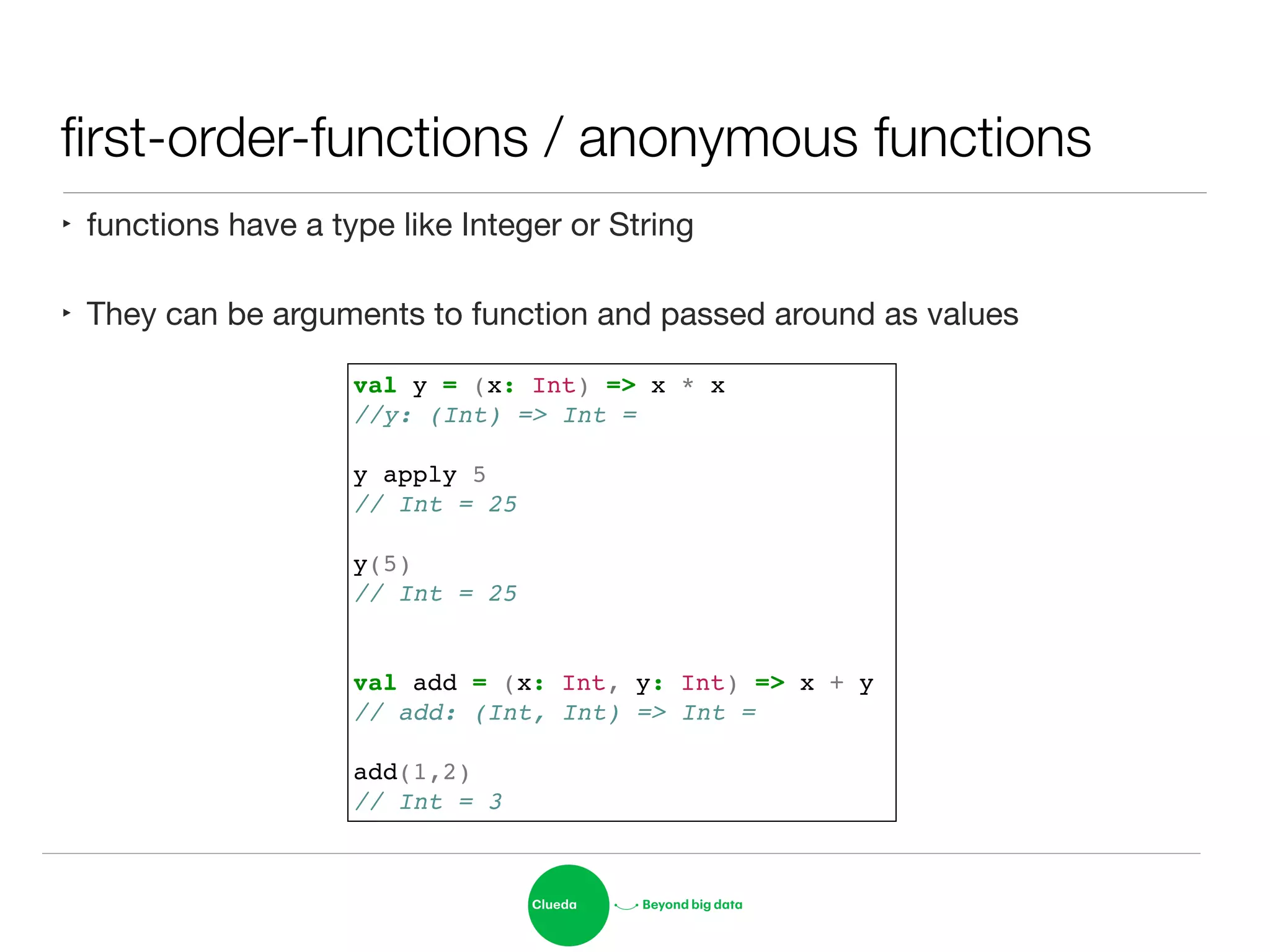 ﬁrst-order-functions / anonymous functions
‣ functions have a type like Integer or String

‣ They can be arguments to function and passed around as values
val y = (x: Int) => x * x!
//y: (Int) => Int = !
!
y apply 5!
// Int = 25!
!
y(5)!
// Int = 25!
!
!
val add = (x: Int, y: Int) => x + y!
// add: (Int, Int) => Int = !
!
add(1,2)!
// Int = 3
 
