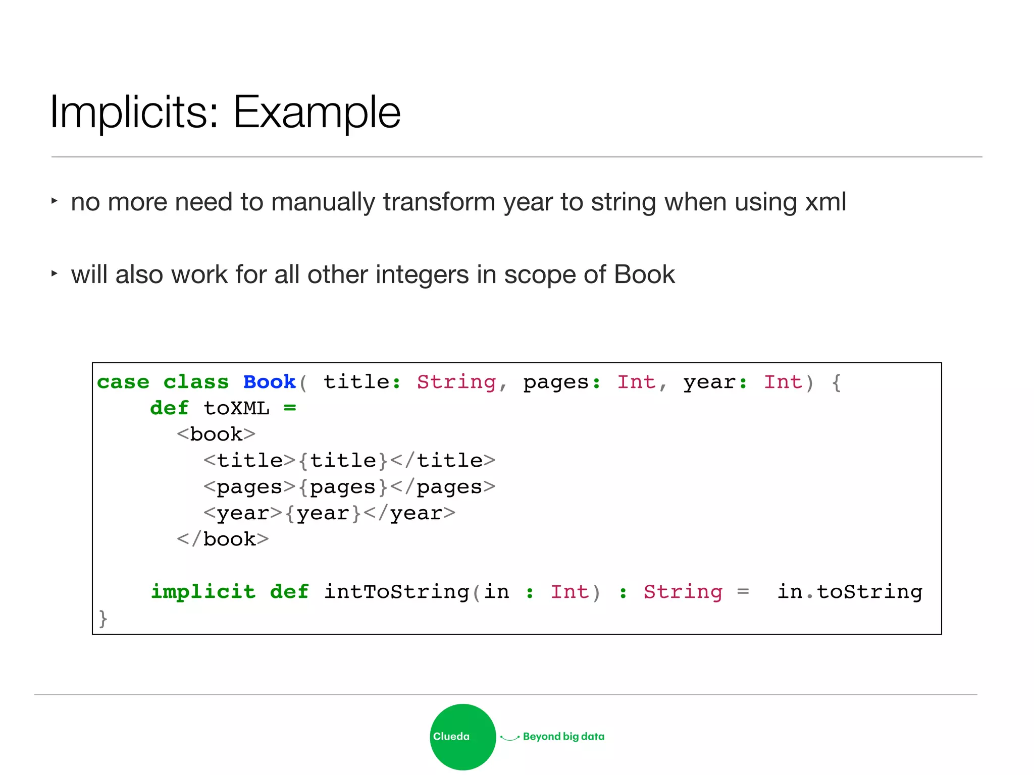 Implicits: Example
case class Book( title: String, pages: Int, year: Int) {!
def toXML = !
<book>!
<title>{title}</title>!
<pages>{pages}</pages>!
<year>{year}</year>!
</book>!
!
implicit def intToString(in : Int) : String = in.toString!
}
‣ no more need to manually transform year to string when using xml

‣ will also work for all other integers in scope of Book
 