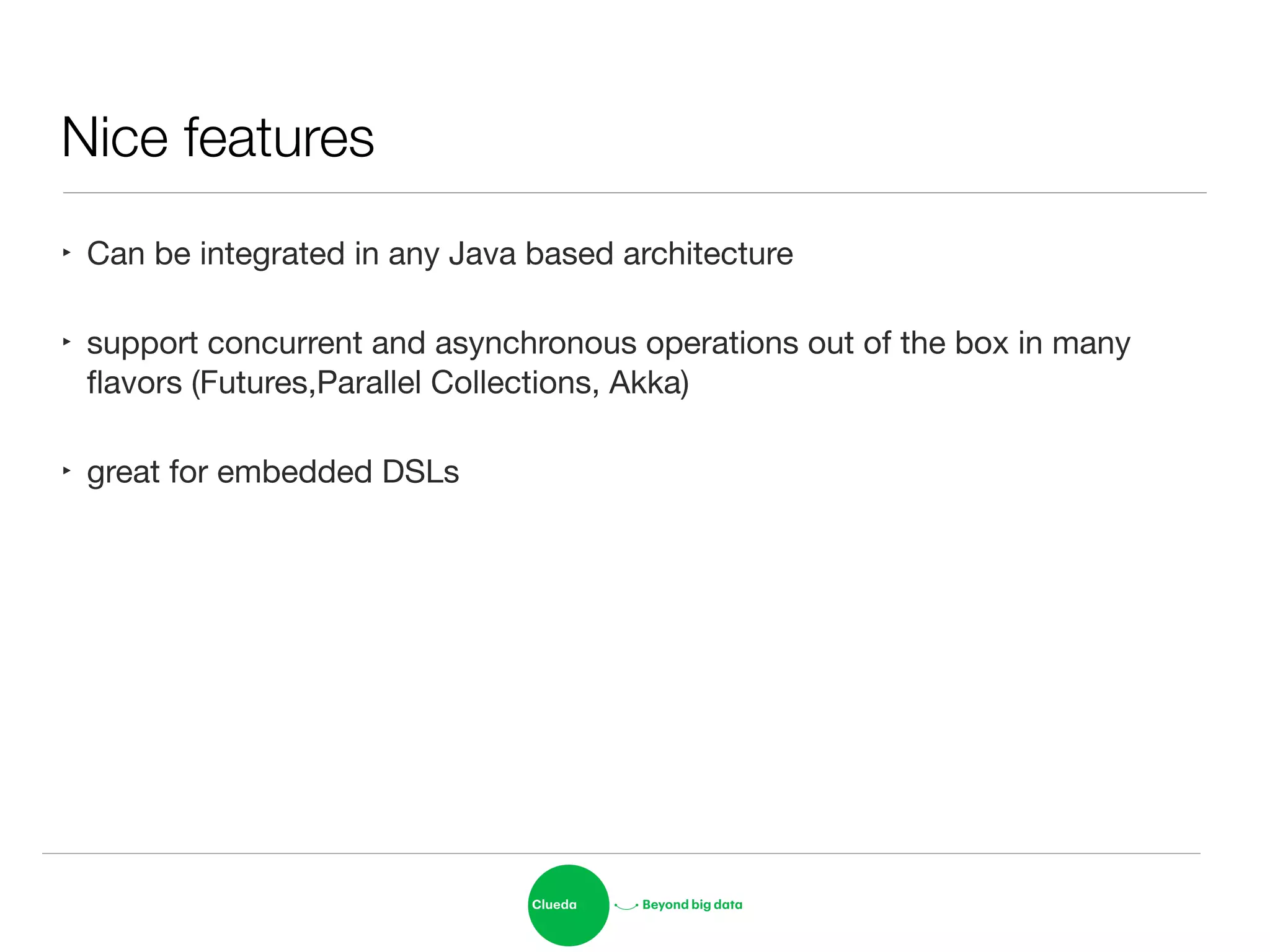 Nice features
‣ Can be integrated in any Java based architecture

‣ support concurrent and asynchronous operations out of the box in many
ﬂavors (Futures,Parallel Collections, Akka)

‣ great for embedded DSLs
 