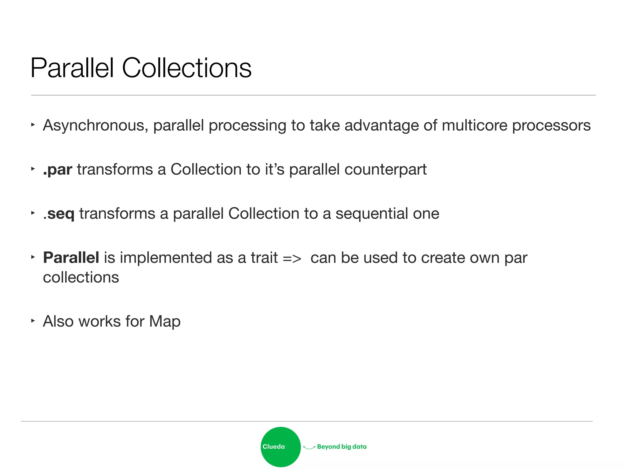 Parallel Collections
‣ Asynchronous, parallel processing to take advantage of multicore processors

‣ .par transforms a Collection to it’s parallel counterpart

‣ .seq transforms a parallel Collection to a sequential one

‣ Parallel is implemented as a trait => can be used to create own par
collections

‣ Also works for Map
 