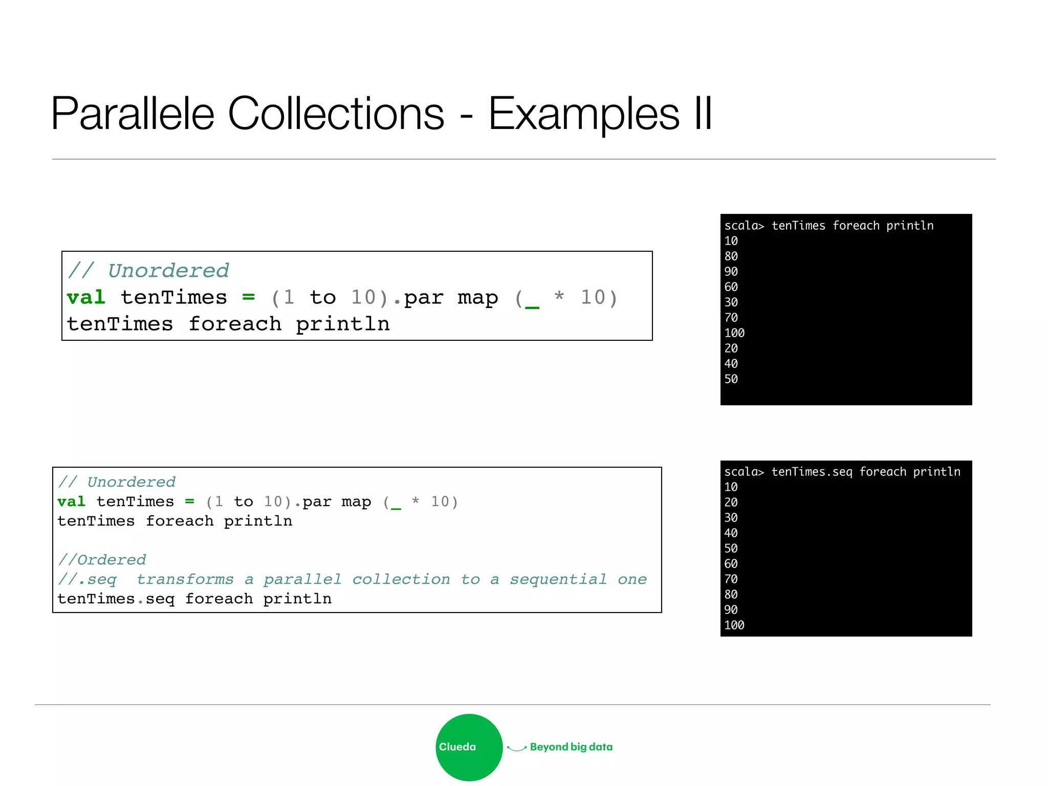 Parallele Collections - Examples II
// Unordered!
val tenTimes = (1 to 10).par map (_ * 10) !
tenTimes foreach println
// Unordered!
val tenTimes = (1 to 10).par map (_ * 10) !
tenTimes foreach println!
!
//Ordered!
//.seq transforms a parallel collection to a sequential one!
tenTimes.seq foreach println
scala> tenTimes.seq foreach println	
10	
20	
30	
40	
50	
60	
70	
80	
90	
100
scala> tenTimes foreach println	
10	
80	
90	
60	
30	
70	
100	
20	
40	
50	
 