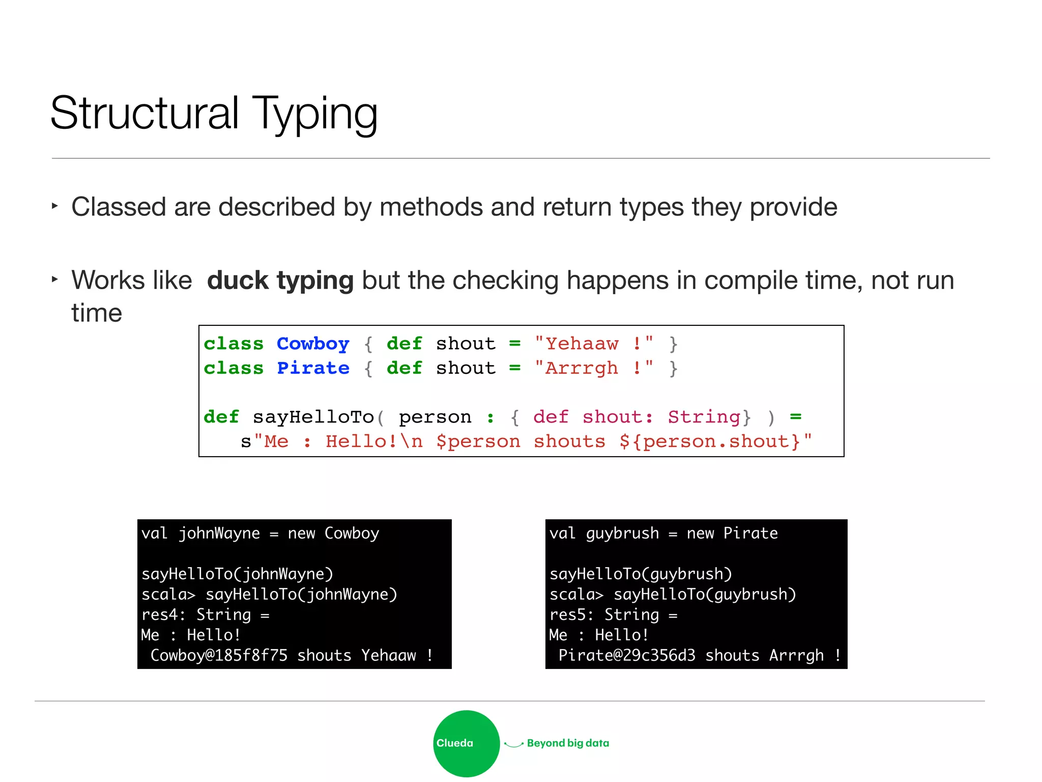 Structural Typing
‣ Classed are described by methods and return types they provide

‣ Works like duck typing but the checking happens in compile time, not run
time
class Cowboy { def shout = "Yehaaw !" }!
class Pirate { def shout = "Arrrgh !" }!
!
def sayHelloTo( person : { def shout: String} ) = !
! s"Me : Hello!n $person shouts ${person.shout}"
val johnWayne = new Cowboy	
!
sayHelloTo(johnWayne)	
scala> sayHelloTo(johnWayne)	
res4: String =	
Me : Hello!	
Cowboy@185f8f75 shouts Yehaaw !
val guybrush = new Pirate	
!
sayHelloTo(guybrush)	
scala> sayHelloTo(guybrush)	
res5: String =	
Me : Hello!	
Pirate@29c356d3 shouts Arrrgh !
 