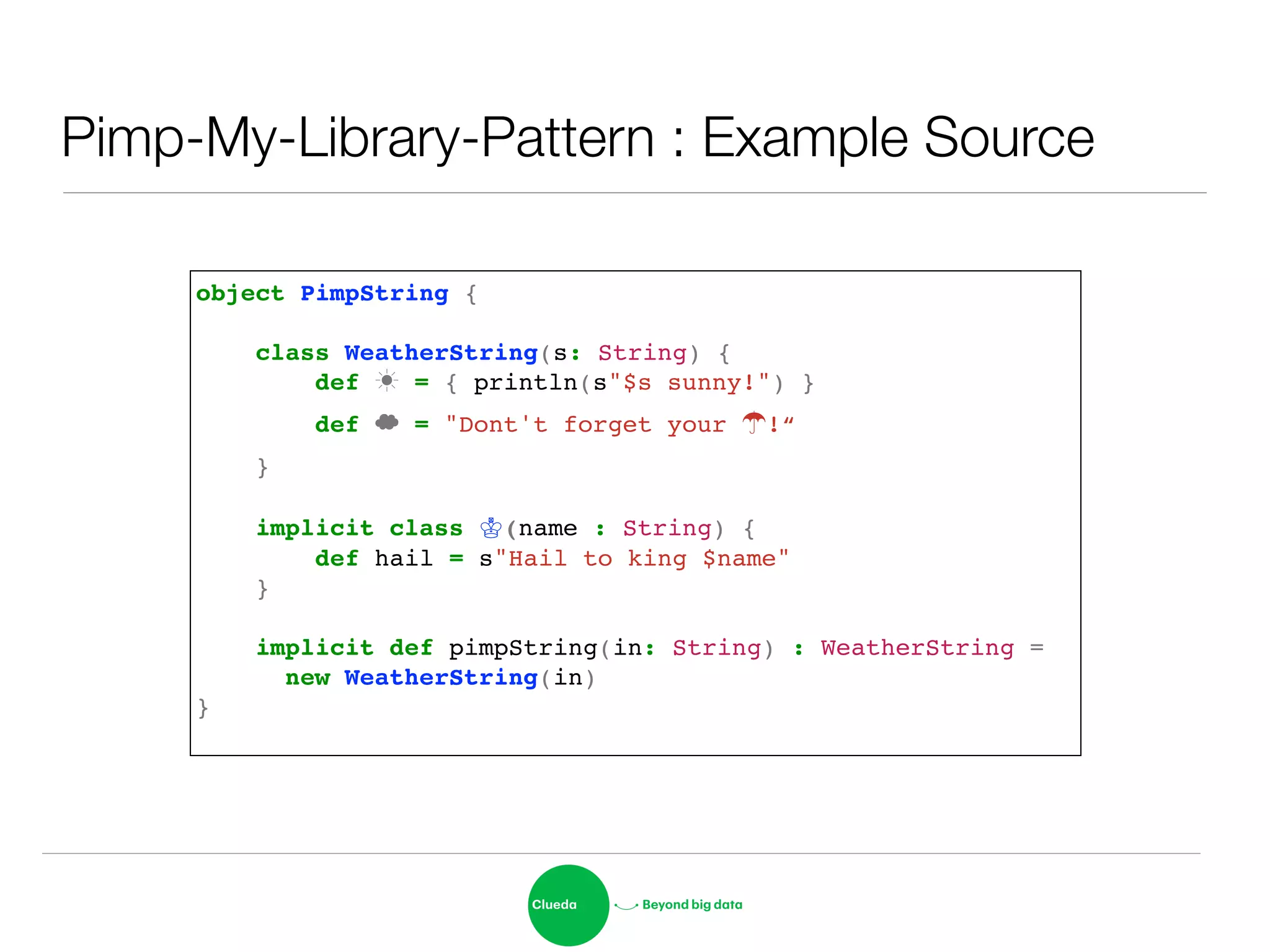 Pimp-My-Library-Pattern : Example Source
object PimpString {!
!
class WeatherString(s: String) {!
def ☀ = { println(s"$s sunny!") }!
def ☁ = "Dont't forget your ☂!“!
}!
!
implicit class ♔(name : String) {!
def hail = s"Hail to king $name"!
}!
!
implicit def pimpString(in: String) : WeatherString = !
! new WeatherString(in)!
}!
 