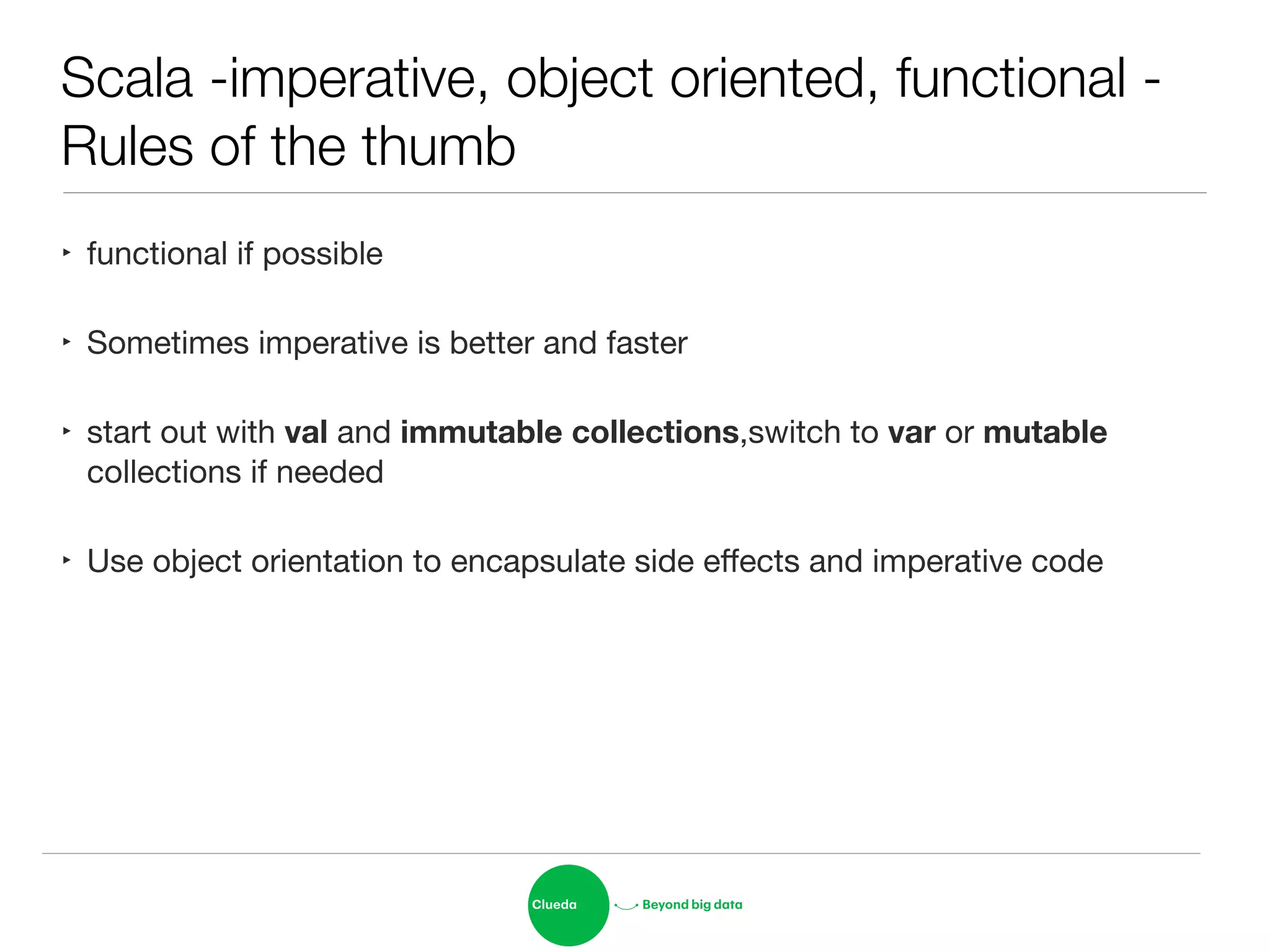Scala -imperative, object oriented, functional -
Rules of the thumb
‣ functional if possible

‣ Sometimes imperative is better and faster 

‣ start out with val and immutable collections,switch to var or mutable
collections if needed

‣ Use object orientation to encapsulate side eﬀects and imperative code
 