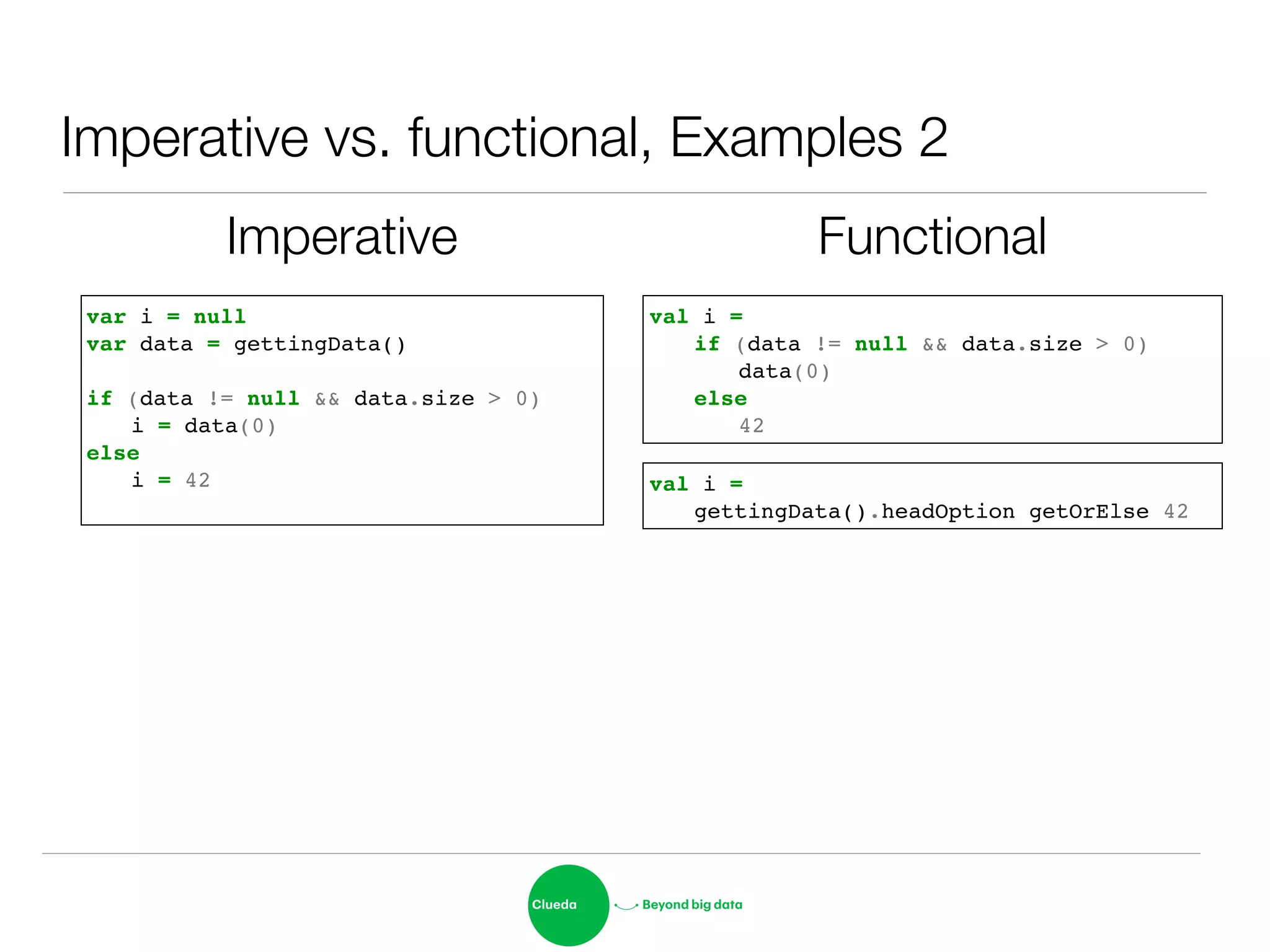 Imperative vs. functional, Examples 2
Imperative Functional
var i = null!
var data = gettingData()!
!
if (data != null && data.size > 0) !
! i = data(0)!
else !
! i = 42! val i = !
! gettingData().headOption getOrElse 42
val i = !
! if (data != null && data.size > 0)!
! ! data(0)!
! else!
! ! 42
 