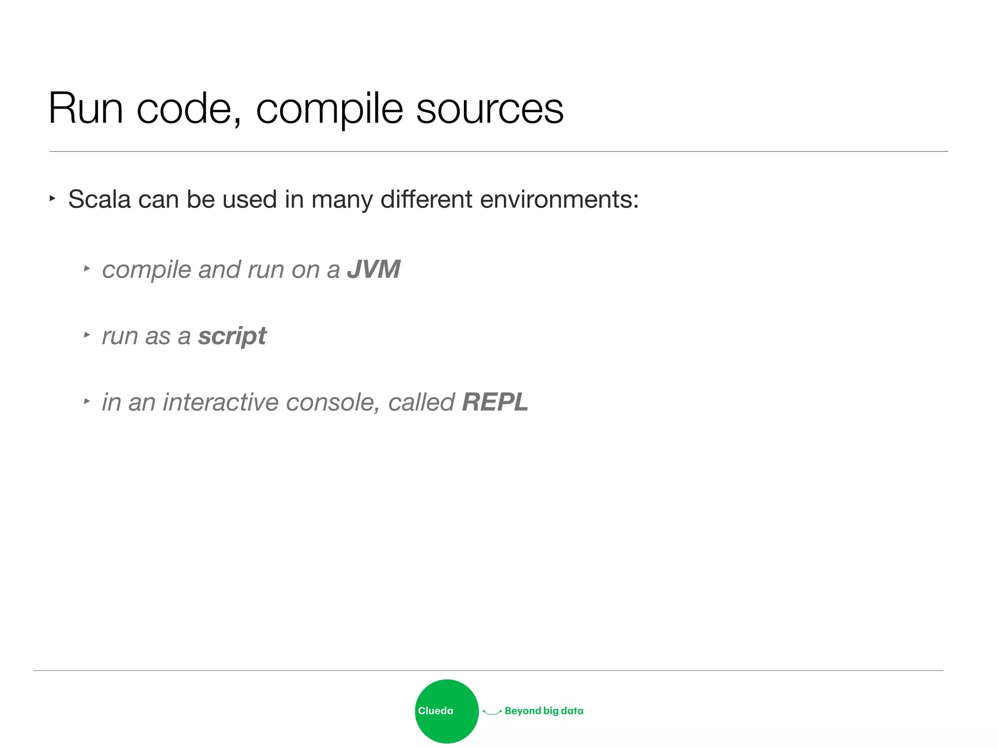 Run code, compile sources
‣ Scala can be used in many diﬀerent environments:

‣ compile and run on a JVM
‣ run as a script
‣ in an interactive console, called REPL
 