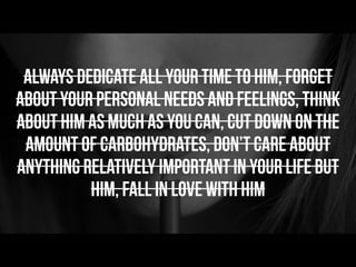 Always dedicate all your time to him, forget
about your personal needs and feelings, think
about him as much as you can, cut down on the
amount of carbohydrates, don’t care about
anything relatively important in your life but
him, fall in love with him
 