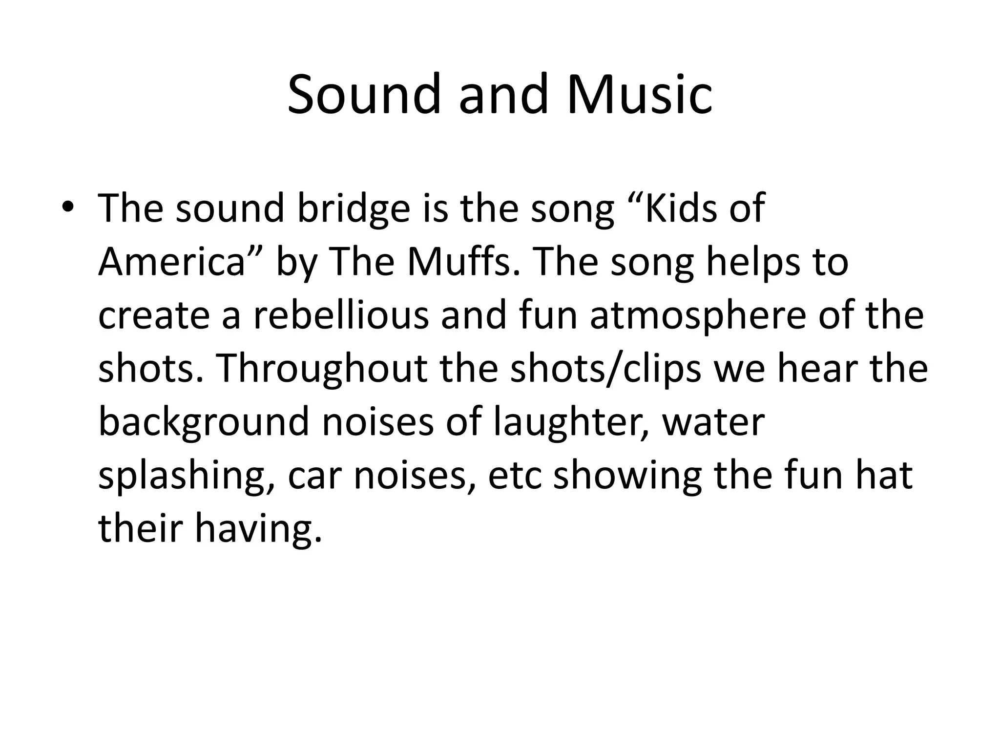 Sound and Music
• The sound bridge is the song “Kids of
America” by The Muffs. The song helps to
create a rebellious and fun atmosphere of the
shots. Throughout the shots/clips we hear the
background noises of laughter, water
splashing, car noises, etc showing the fun hat
their having.