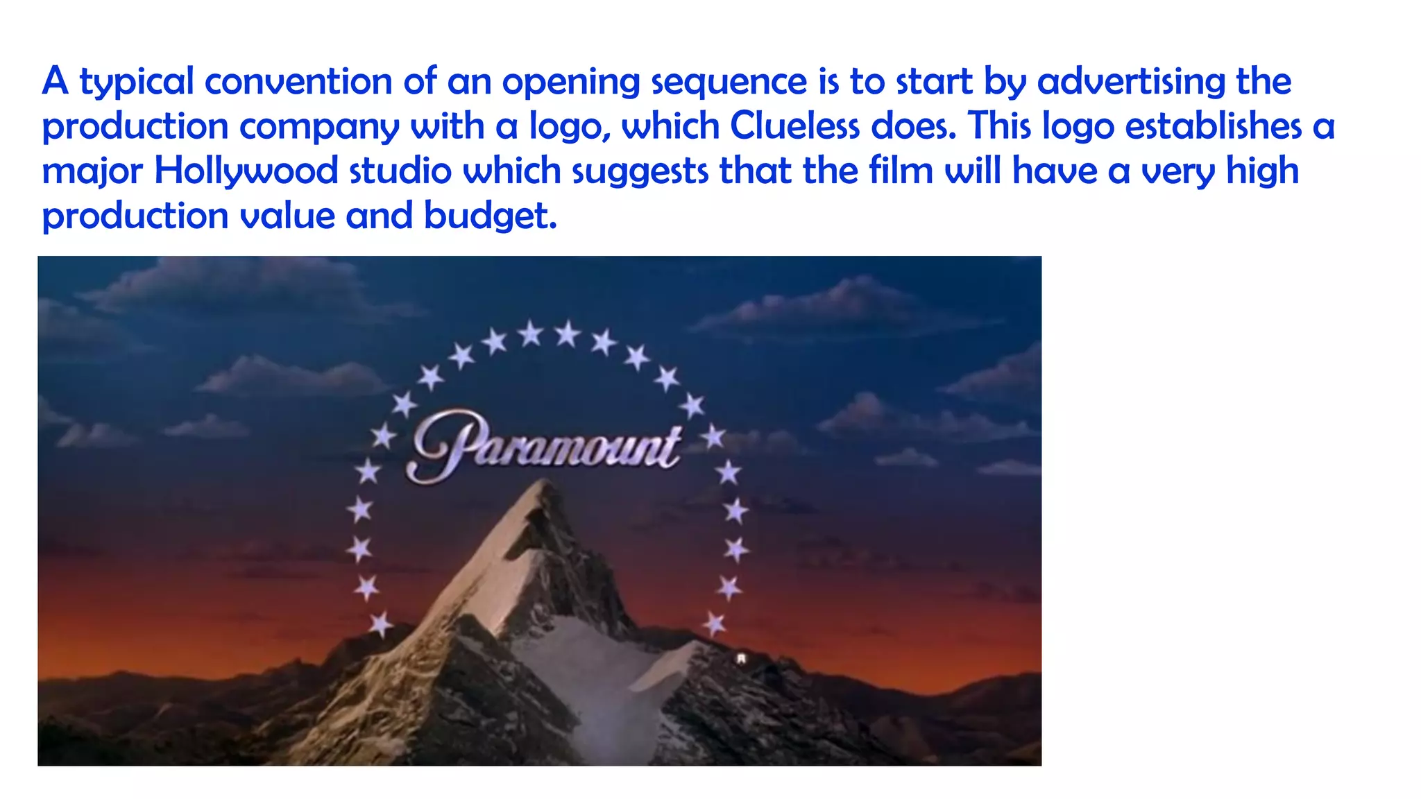A typical convention of an opening sequence is to start by advertising the
production company with a logo, which Clueless does. This logo establishes a
major Hollywood studio which suggests that the film will have a very high
production value and budget.
 