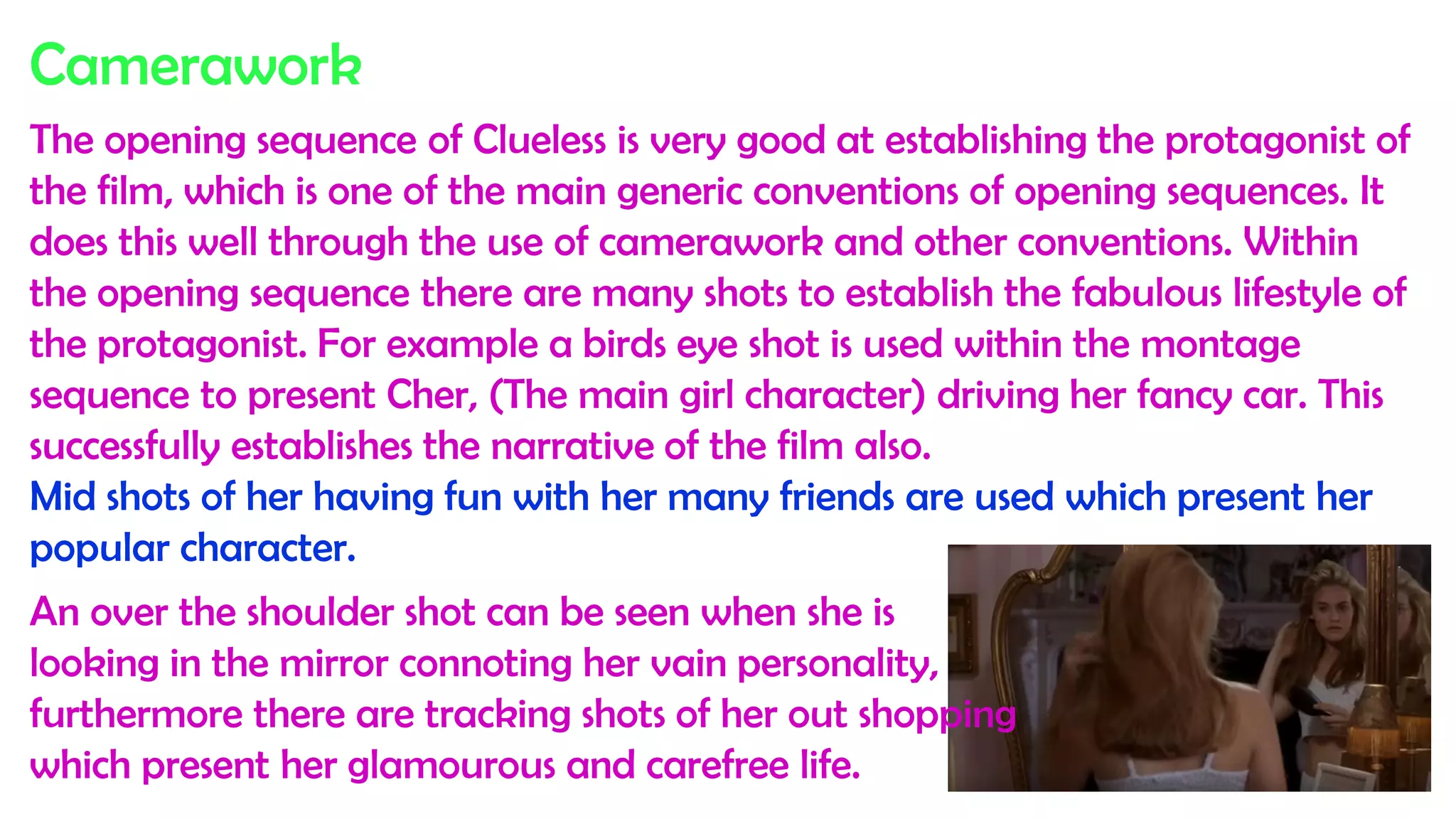 Camerawork
The opening sequence of Clueless is very good at establishing the protagonist of
the film, which is one of the main generic conventions of opening sequences. It
does this well through the use of camerawork and other conventions. Within
the opening sequence there are many shots to establish the fabulous lifestyle of
the protagonist. For example a birds eye shot is used within the montage
sequence to present Cher, (The main girl character) driving her fancy car. This
successfully establishes the narrative of the film also.
Mid shots of her having fun with her many friends are used which present her
popular character.
An over the shoulder shot can be seen when she is
looking in the mirror connoting her vain personality,
furthermore there are tracking shots of her out shopping
which present her glamourous and carefree life.
 