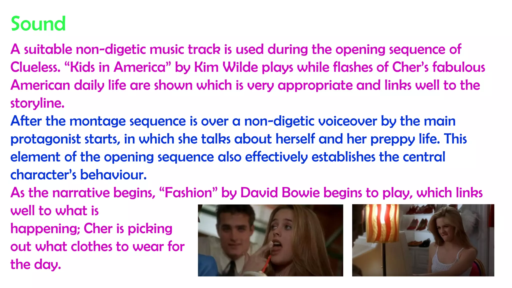 Sound
A suitable non-digetic music track is used during the opening sequence of
Clueless. “Kids in America” by Kim Wilde plays while flashes of Cher’s fabulous
American daily life are shown which is very appropriate and links well to the
storyline.
After the montage sequence is over a non-digetic voiceover by the main
protagonist starts, in which she talks about herself and her preppy life. This
element of the opening sequence also effectively establishes the central
character’s behaviour.
As the narrative begins, “Fashion” by David Bowie begins to play, which links
well to what is
happening; Cher is picking
out what clothes to wear for
the day.
 