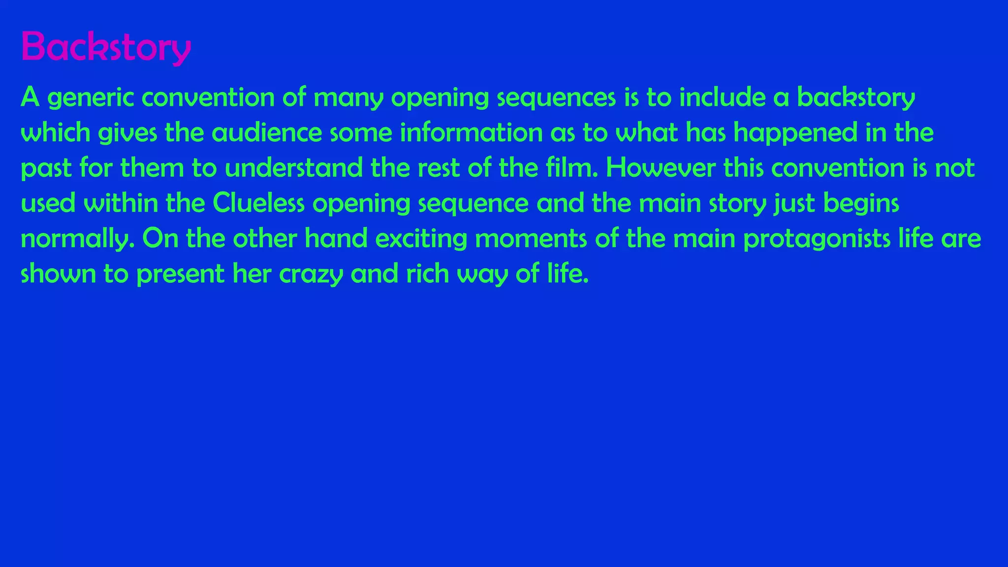 Backstory
A generic convention of many opening sequences is to include a backstory
which gives the audience some information as to what has happened in the
past for them to understand the rest of the film. However this convention is not
used within the Clueless opening sequence and the main story just begins
normally. On the other hand exciting moments of the main protagonists life are
shown to present her crazy and rich way of life.
 