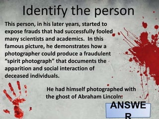 This person, in his later years, started to
expose frauds that had successfully fooled
many scientists and academics. In this
famous picture, he demonstrates how a
photographer could produce a fraudulent
“spirit photograph” that documents the
apparition and social interaction of
deceased individuals.
Identify the person
He had himself photographed with
the ghost of Abraham Lincoln.
ANSWE
 