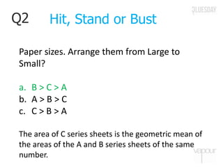 Q2
Paper sizes. Arrange them from Large to
Small?
a. B > C > A
b. A > B > C
c. C > B > A
The area of C series sheets is the geometric mean of
the areas of the A and B series sheets of the same
number.
Hit, Stand or Bust
 