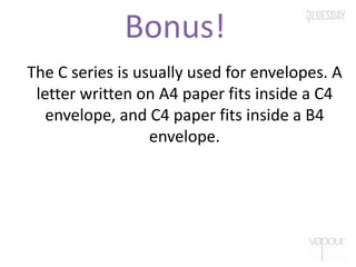 Bonus!
The C series is usually used for envelopes. A
letter written on A4 paper fits inside a C4
envelope, and C4 paper fits inside a B4
envelope.
 