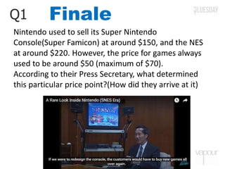 FinaleQ1
Nintendo used to sell its Super Nintendo
Console(Super Famicon) at around $150, and the NES
at around $220. However, the price for games always
used to be around $50 (maximum of $70).
According to their Press Secretary, what determined
this particular price point?(How did they arrive at it)
 